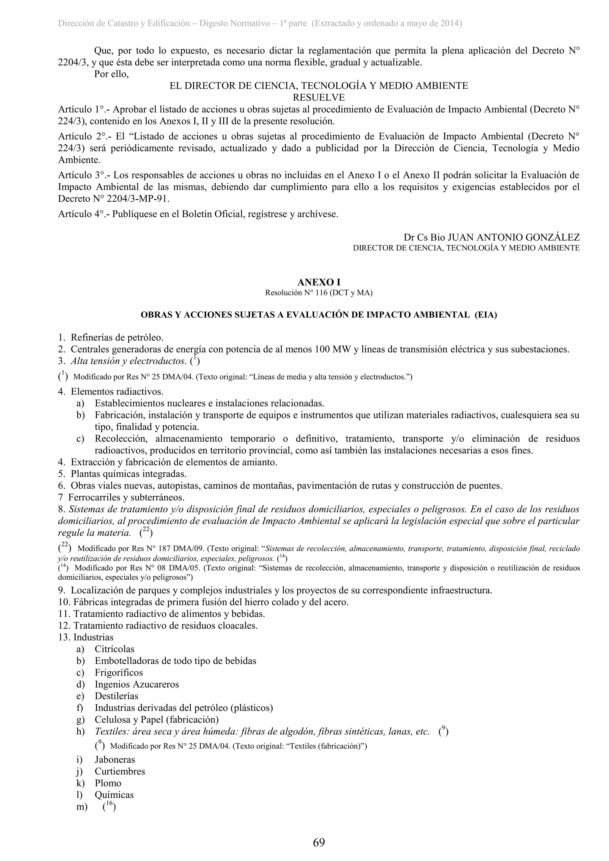 Dirección de Catastro y Edificación – Digesto Normativo – 1ª parte (Extractado y ordenado a mayo de 2014)
69
Que, por todo lo expuesto, es necesario dictar la reglamentación que permita la plena aplicación del Decreto N°
2204/3, y que ésta debe ser interpretada como una norma flexible, gradual y actualizable.
Por ello,
EL DIRECTOR DE CIENCIA, TECNOLOGÍA Y MEDIO AMBIENTE
RESUELVE
Artículo 1°.- Aprobar el listado de acciones u obras sujetas al procedimiento de Evaluación de Impacto Ambiental (Decreto N°
224/3), contenido en los Anexos I, II y III de la presente resolución.
Artículo 2°.- El “Listado de acciones u obras sujetas al procedimiento de Evaluación de Impacto Ambiental (Decreto N°
224/3) será periódicamente revisado, actualizado y dado a publicidad por la Dirección de Ciencia, Tecnología y Medio
Ambiente.
Artículo 3°.- Los responsables de acciones u obras no incluidas en el Anexo I o el Anexo II podrán solicitar la Evaluación de
Impacto Ambiental de las mismas, debiendo dar cumplimiento para ello a los requisitos y exigencias establecidos por el
Decreto N° 2204/3-MP-91.
Artículo 4°.- Publíquese en el Boletín Oficial, regístrese y archívese.
Dr Cs Bio JUAN ANTONIO GONZÁLEZ
DIRECTOR DE CIENCIA, TECNOLOGÍA Y MEDIO AMBIENTE
ANEXO I
Resolución N° 116 (DCT y MA)
OBRAS Y ACCIONES SUJETAS A EVALUACIÓN DE IMPACTO AMBIENTAL (EIA)
1. Refinerías de petróleo.
2. Centrales generadoras de energía con potencia de al menos 100 MW y líneas de transmisión eléctrica y sus subestaciones.
3. Alta tensión y electroductos. (1
)
(1
) Modificado por Res N° 25 DMA/04. (Texto original: “Líneas de media y alta tensión y electroductos.”)
4. Elementos radiactivos.
a) Establecimientos nucleares e instalaciones relacionadas.
b) Fabricación, instalación y transporte de equipos e instrumentos que utilizan materiales radiactivos, cualesquiera sea su
tipo, finalidad y potencia.
c) Recolección, almacenamiento temporario o definitivo, tratamiento, transporte y/o eliminación de residuos
radioactivos, producidos en territorio provincial, como así también las instalaciones necesarias a esos fines.
4. Extracción y fabricación de elementos de amianto.
5. Plantas químicas integradas.
6. Obras viales nuevas, autopistas, caminos de montañas, pavimentación de rutas y construcción de puentes.
7 Ferrocarriles y subterráneos.
8. Sistemas de tratamiento y/o disposición final de residuos domiciliarios, especiales o peligrosos. En el caso de los residuos
domiciliarios, al procedimiento de evaluación de Impacto Ambiental se aplicará la legislación especial que sobre el particular
regule la materia. (22
)
(22
) Modificado por Res N° 187 DMA/09. (Texto original: “Sistemas de recolección, almacenamiento, transporte, tratamiento, disposición final, reciclado
y/o reutilización de residuos domiciliarios, especiales, peligrosos. (14
)
(14
) Modificado por Res N° 08 DMA/05. (Texto original: “Sistemas de recolección, almacenamiento, transporte y disposición o reutilización de residuos
domiciliarios, especiales y/o peligrosos”)
9. Localización de parques y complejos industriales y los proyectos de su correspondiente infraestructura.
10. Fábricas integradas de primera fusión del hierro colado y del acero.
11. Tratamiento radiactivo de alimentos y bebidas.
12. Tratamiento radiactivo de residuos cloacales.
13. Industrias
a) Citrícolas
b) Embotelladoras de todo tipo de bebidas
c) Frigoríficos
d) Ingenios Azucareros
e) Destilerías
f) Industrias derivadas del petróleo (plásticos)
g) Celulosa y Papel (fabricación)
h) Textiles: área seca y área húmeda: fibras de algodón, fibras sintéticas, lanas, etc. (9
)
(9
) Modificado por Res N° 25 DMA/04. (Texto original: “Textiles (fabricación)”)
i) Jaboneras
j) Curtiembres
k) Plomo
l) Químicas
m) (16
)
 