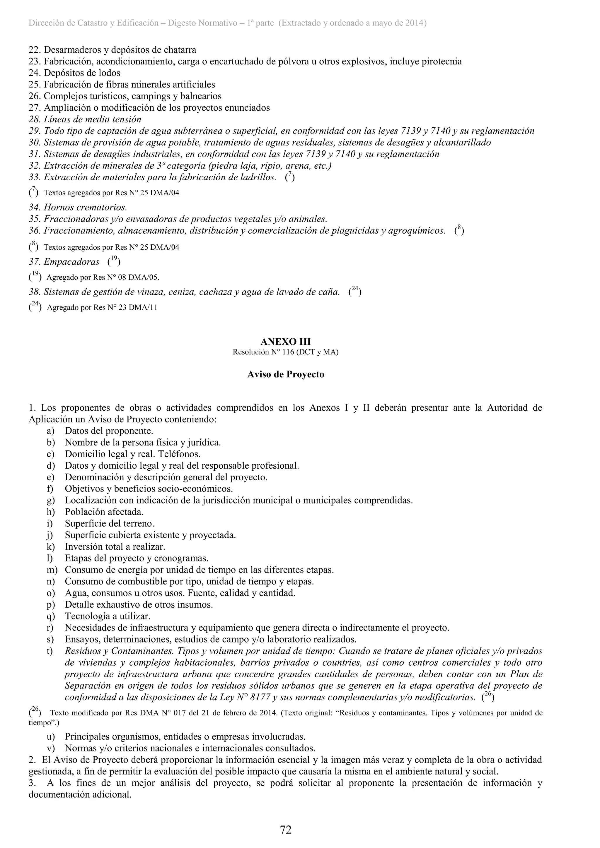 Dirección de Catastro y Edificación – Digesto Normativo – 1ª parte (Extractado y ordenado a mayo de 2014)
72
22. Desarmaderos y depósitos de chatarra
23. Fabricación, acondicionamiento, carga o encartuchado de pólvora u otros explosivos, incluye pirotecnia
24. Depósitos de lodos
25. Fabricación de fibras minerales artificiales
26. Complejos turísticos, campings y balnearios
27. Ampliación o modificación de los proyectos enunciados
28. Líneas de media tensión
29. Todo tipo de captación de agua subterránea o superficial, en conformidad con las leyes 7139 y 7140 y su reglamentación
30. Sistemas de provisión de agua potable, tratamiento de aguas residuales, sistemas de desagües y alcantarillado
31. Sistemas de desagües industriales, en conformidad con las leyes 7139 y 7140 y su reglamentación
32. Extracción de minerales de 3ª categoría (piedra laja, ripio, arena, etc.)
33. Extracción de materiales para la fabricación de ladrillos. (7
)
(7
) Textos agregados por Res N° 25 DMA/04
34. Hornos crematorios.
35. Fraccionadoras y/o envasadoras de productos vegetales y/o animales.
36. Fraccionamiento, almacenamiento, distribución y comercialización de plaguicidas y agroquímicos. (8
)
(8
) Textos agregados por Res N° 25 DMA/04
37. Empacadoras (19
)
(19
) Agregado por Res N° 08 DMA/05.
38. Sistemas de gestión de vinaza, ceniza, cachaza y agua de lavado de caña. (24
)
(24
) Agregado por Res N° 23 DMA/11
ANEXO III
Resolución N° 116 (DCT y MA)
Aviso de Proyecto
1. Los proponentes de obras o actividades comprendidos en los Anexos I y II deberán presentar ante la Autoridad de
Aplicación un Aviso de Proyecto conteniendo:
a) Datos del proponente.
b) Nombre de la persona física y jurídica.
c) Domicilio legal y real. Teléfonos.
d) Datos y domicilio legal y real del responsable profesional.
e) Denominación y descripción general del proyecto.
f) Objetivos y beneficios socio-económicos.
g) Localización con indicación de la jurisdicción municipal o municipales comprendidas.
h) Población afectada.
i) Superficie del terreno.
j) Superficie cubierta existente y proyectada.
k) Inversión total a realizar.
l) Etapas del proyecto y cronogramas.
m) Consumo de energía por unidad de tiempo en las diferentes etapas.
n) Consumo de combustible por tipo, unidad de tiempo y etapas.
o) Agua, consumos u otros usos. Fuente, calidad y cantidad.
p) Detalle exhaustivo de otros insumos.
q) Tecnología a utilizar.
r) Necesidades de infraestructura y equipamiento que genera directa o indirectamente el proyecto.
s) Ensayos, determinaciones, estudios de campo y/o laboratorio realizados.
t) Residuos y Contaminantes. Tipos y volumen por unidad de tiempo: Cuando se tratare de planes oficiales y/o privados
de viviendas y complejos habitacionales, barrios privados o countries, así como centros comerciales y todo otro
proyecto de infraestructura urbana que concentre grandes cantidades de personas, deben contar con un Plan de
Separación en origen de todos los residuos sólidos urbanos que se generen en la etapa operativa del proyecto de
conformidad a las disposiciones de la Ley N° 8177 y sus normas complementarias y/o modificatorias. (26
)
(26
) Texto modificado por Res DMA N° 017 del 21 de febrero de 2014. (Texto original: “Residuos y contaminantes. Tipos y volúmenes por unidad de
tiempo”.)
u) Principales organismos, entidades o empresas involucradas.
v) Normas y/o criterios nacionales e internacionales consultados.
2. El Aviso de Proyecto deberá proporcionar la información esencial y la imagen más veraz y completa de la obra o actividad
gestionada, a fin de permitir la evaluación del posible impacto que causaría la misma en el ambiente natural y social.
3. A los fines de un mejor análisis del proyecto, se podrá solicitar al proponente la presentación de información y
documentación adicional.
 
