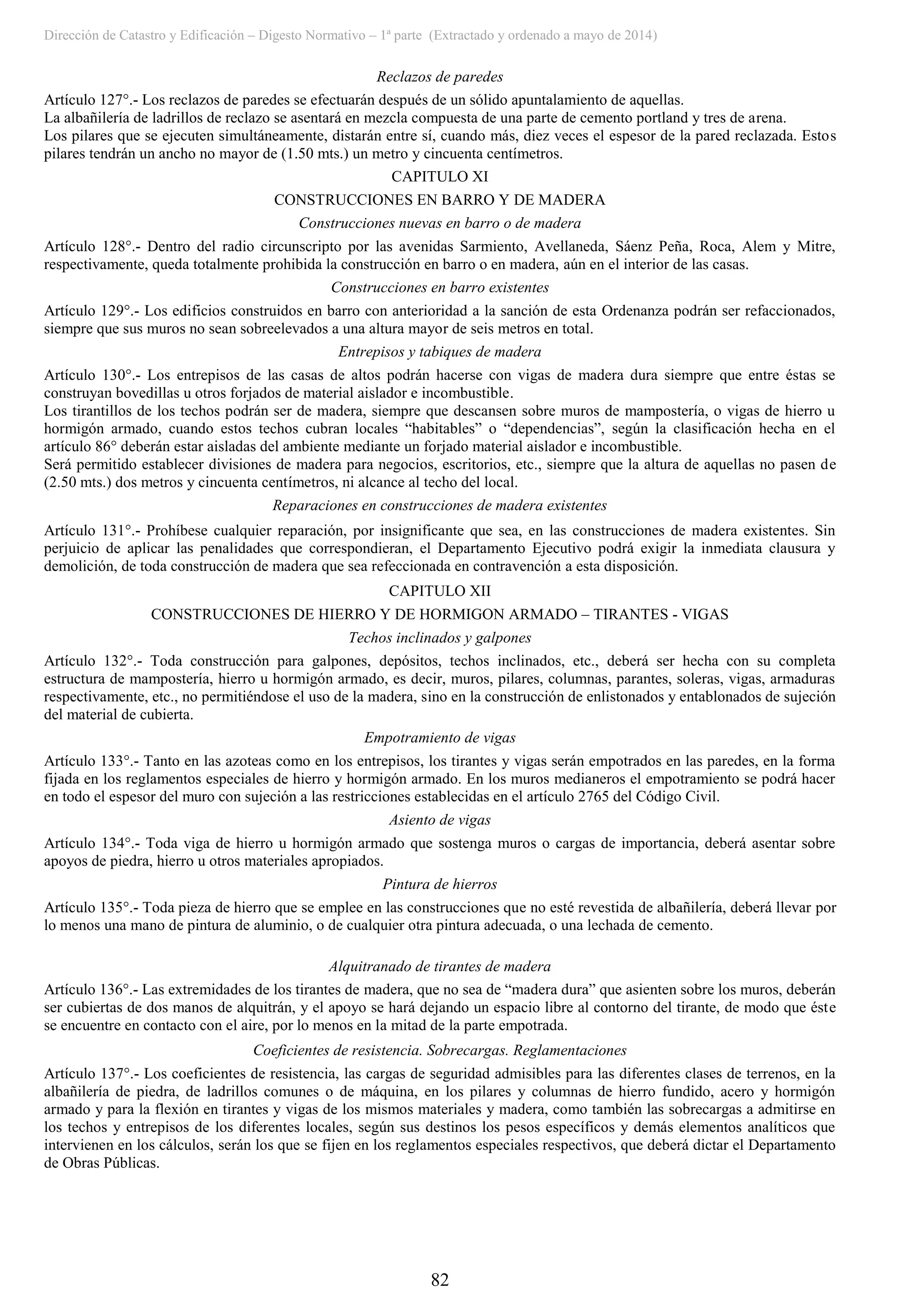 Dirección de Catastro y Edificación – Digesto Normativo – 1ª parte (Extractado y ordenado a mayo de 2014)
82
Reclazos de paredes
Artículo 127°.- Los reclazos de paredes se efectuarán después de un sólido apuntalamiento de aquellas.
La albañilería de ladrillos de reclazo se asentará en mezcla compuesta de una parte de cemento portland y tres de arena.
Los pilares que se ejecuten simultáneamente, distarán entre sí, cuando más, diez veces el espesor de la pared reclazada. Estos
pilares tendrán un ancho no mayor de (1.50 mts.) un metro y cincuenta centímetros.
CAPITULO XI
CONSTRUCCIONES EN BARRO Y DE MADERA
Construcciones nuevas en barro o de madera
Artículo 128°.- Dentro del radio circunscripto por las avenidas Sarmiento, Avellaneda, Sáenz Peña, Roca, Alem y Mitre,
respectivamente, queda totalmente prohibida la construcción en barro o en madera, aún en el interior de las casas.
Construcciones en barro existentes
Artículo 129°.- Los edificios construidos en barro con anterioridad a la sanción de esta Ordenanza podrán ser refaccionados,
siempre que sus muros no sean sobreelevados a una altura mayor de seis metros en total.
Entrepisos y tabiques de madera
Artículo 130°.- Los entrepisos de las casas de altos podrán hacerse con vigas de madera dura siempre que entre éstas se
construyan bovedillas u otros forjados de material aislador e incombustible.
Los tirantillos de los techos podrán ser de madera, siempre que descansen sobre muros de mampostería, o vigas de hierro u
hormigón armado, cuando estos techos cubran locales “habitables” o “dependencias”, según la clasificación hecha en el
artículo 86° deberán estar aisladas del ambiente mediante un forjado material aislador e incombustible.
Será permitido establecer divisiones de madera para negocios, escritorios, etc., siempre que la altura de aquellas no pasen de
(2.50 mts.) dos metros y cincuenta centímetros, ni alcance al techo del local.
Reparaciones en construcciones de madera existentes
Artículo 131°.- Prohíbese cualquier reparación, por insignificante que sea, en las construcciones de madera existentes. Sin
perjuicio de aplicar las penalidades que correspondieran, el Departamento Ejecutivo podrá exigir la inmediata clausura y
demolición, de toda construcción de madera que sea refeccionada en contravención a esta disposición.
CAPITULO XII
CONSTRUCCIONES DE HIERRO Y DE HORMIGON ARMADO – TIRANTES - VIGAS
Techos inclinados y galpones
Artículo 132°.- Toda construcción para galpones, depósitos, techos inclinados, etc., deberá ser hecha con su completa
estructura de mampostería, hierro u hormigón armado, es decir, muros, pilares, columnas, parantes, soleras, vigas, armaduras
respectivamente, etc., no permitiéndose el uso de la madera, sino en la construcción de enlistonados y entablonados de sujeción
del material de cubierta.
Empotramiento de vigas
Artículo 133°.- Tanto en las azoteas como en los entrepisos, los tirantes y vigas serán empotrados en las paredes, en la forma
fijada en los reglamentos especiales de hierro y hormigón armado. En los muros medianeros el empotramiento se podrá hacer
en todo el espesor del muro con sujeción a las restricciones establecidas en el artículo 2765 del Código Civil.
Asiento de vigas
Artículo 134°.- Toda viga de hierro u hormigón armado que sostenga muros o cargas de importancia, deberá asentar sobre
apoyos de piedra, hierro u otros materiales apropiados.
Pintura de hierros
Artículo 135°.- Toda pieza de hierro que se emplee en las construcciones que no esté revestida de albañilería, deberá llevar por
lo menos una mano de pintura de aluminio, o de cualquier otra pintura adecuada, o una lechada de cemento.
Alquitranado de tirantes de madera
Artículo 136°.- Las extremidades de los tirantes de madera, que no sea de “madera dura” que asienten sobre los muros, deberán
ser cubiertas de dos manos de alquitrán, y el apoyo se hará dejando un espacio libre al contorno del tirante, de modo que éste
se encuentre en contacto con el aire, por lo menos en la mitad de la parte empotrada.
Coeficientes de resistencia. Sobrecargas. Reglamentaciones
Artículo 137°.- Los coeficientes de resistencia, las cargas de seguridad admisibles para las diferentes clases de terrenos, en la
albañilería de piedra, de ladrillos comunes o de máquina, en los pilares y columnas de hierro fundido, acero y hormigón
armado y para la flexión en tirantes y vigas de los mismos materiales y madera, como también las sobrecargas a admitirse en
los techos y entrepisos de los diferentes locales, según sus destinos los pesos específicos y demás elementos analíticos que
intervienen en los cálculos, serán los que se fijen en los reglamentos especiales respectivos, que deberá dictar el Departamento
de Obras Públicas.
 