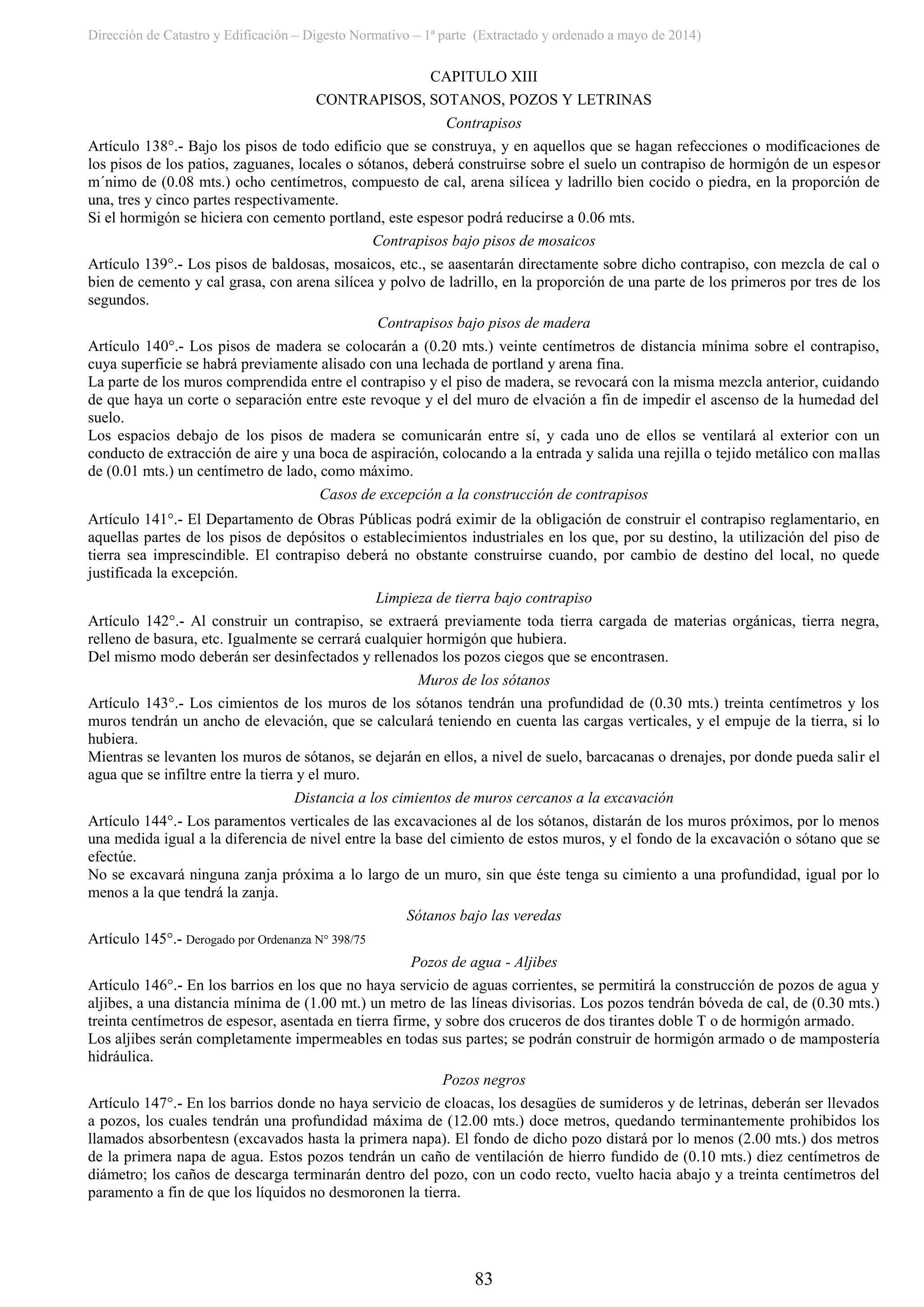 Dirección de Catastro y Edificación – Digesto Normativo – 1ª parte (Extractado y ordenado a mayo de 2014)
83
CAPITULO XIII
CONTRAPISOS, SOTANOS, POZOS Y LETRINAS
Contrapisos
Artículo 138°.- Bajo los pisos de todo edificio que se construya, y en aquellos que se hagan refecciones o modificaciones de
los pisos de los patios, zaguanes, locales o sótanos, deberá construirse sobre el suelo un contrapiso de hormigón de un espesor
m´nimo de (0.08 mts.) ocho centímetros, compuesto de cal, arena silícea y ladrillo bien cocido o piedra, en la proporción de
una, tres y cinco partes respectivamente.
Si el hormigón se hiciera con cemento portland, este espesor podrá reducirse a 0.06 mts.
Contrapisos bajo pisos de mosaicos
Artículo 139°.- Los pisos de baldosas, mosaicos, etc., se aasentarán directamente sobre dicho contrapiso, con mezcla de cal o
bien de cemento y cal grasa, con arena silícea y polvo de ladrillo, en la proporción de una parte de los primeros por tres de los
segundos.
Contrapisos bajo pisos de madera
Artículo 140°.- Los pisos de madera se colocarán a (0.20 mts.) veinte centímetros de distancia mínima sobre el contrapiso,
cuya superficie se habrá previamente alisado con una lechada de portland y arena fina.
La parte de los muros comprendida entre el contrapiso y el piso de madera, se revocará con la misma mezcla anterior, cuidando
de que haya un corte o separación entre este revoque y el del muro de elvación a fin de impedir el ascenso de la humedad del
suelo.
Los espacios debajo de los pisos de madera se comunicarán entre sí, y cada uno de ellos se ventilará al exterior con un
conducto de extracción de aire y una boca de aspiración, colocando a la entrada y salida una rejilla o tejido metálico con mallas
de (0.01 mts.) un centímetro de lado, como máximo.
Casos de excepción a la construcción de contrapisos
Artículo 141°.- El Departamento de Obras Públicas podrá eximir de la obligación de construir el contrapiso reglamentario, en
aquellas partes de los pisos de depósitos o establecimientos industriales en los que, por su destino, la utilización del piso de
tierra sea imprescindible. El contrapiso deberá no obstante construirse cuando, por cambio de destino del local, no quede
justificada la excepción.
Limpieza de tierra bajo contrapiso
Artículo 142°.- Al construir un contrapiso, se extraerá previamente toda tierra cargada de materias orgánicas, tierra negra,
relleno de basura, etc. Igualmente se cerrará cualquier hormigón que hubiera.
Del mismo modo deberán ser desinfectados y rellenados los pozos ciegos que se encontrasen.
Muros de los sótanos
Artículo 143°.- Los cimientos de los muros de los sótanos tendrán una profundidad de (0.30 mts.) treinta centímetros y los
muros tendrán un ancho de elevación, que se calculará teniendo en cuenta las cargas verticales, y el empuje de la tierra, si lo
hubiera.
Mientras se levanten los muros de sótanos, se dejarán en ellos, a nivel de suelo, barcacanas o drenajes, por donde pueda salir el
agua que se infiltre entre la tierra y el muro.
Distancia a los cimientos de muros cercanos a la excavación
Artículo 144°.- Los paramentos verticales de las excavaciones al de los sótanos, distarán de los muros próximos, por lo menos
una medida igual a la diferencia de nivel entre la base del cimiento de estos muros, y el fondo de la excavación o sótano que se
efectúe.
No se excavará ninguna zanja próxima a lo largo de un muro, sin que éste tenga su cimiento a una profundidad, igual por lo
menos a la que tendrá la zanja.
Sótanos bajo las veredas
Artículo 145°.- Derogado por Ordenanza N° 398/75
Pozos de agua - Aljibes
Artículo 146°.- En los barrios en los que no haya servicio de aguas corrientes, se permitirá la construcción de pozos de agua y
aljibes, a una distancia mínima de (1.00 mt.) un metro de las líneas divisorias. Los pozos tendrán bóveda de cal, de (0.30 mts.)
treinta centímetros de espesor, asentada en tierra firme, y sobre dos cruceros de dos tirantes doble T o de hormigón armado.
Los aljibes serán completamente impermeables en todas sus partes; se podrán construir de hormigón armado o de mampostería
hidráulica.
Pozos negros
Artículo 147°.- En los barrios donde no haya servicio de cloacas, los desagües de sumideros y de letrinas, deberán ser llevados
a pozos, los cuales tendrán una profundidad máxima de (12.00 mts.) doce metros, quedando terminantemente prohibidos los
llamados absorbentesn (excavados hasta la primera napa). El fondo de dicho pozo distará por lo menos (2.00 mts.) dos metros
de la primera napa de agua. Estos pozos tendrán un caño de ventilación de hierro fundido de (0.10 mts.) diez centímetros de
diámetro; los caños de descarga terminarán dentro del pozo, con un codo recto, vuelto hacia abajo y a treinta centímetros del
paramento a fin de que los líquidos no desmoronen la tierra.
 