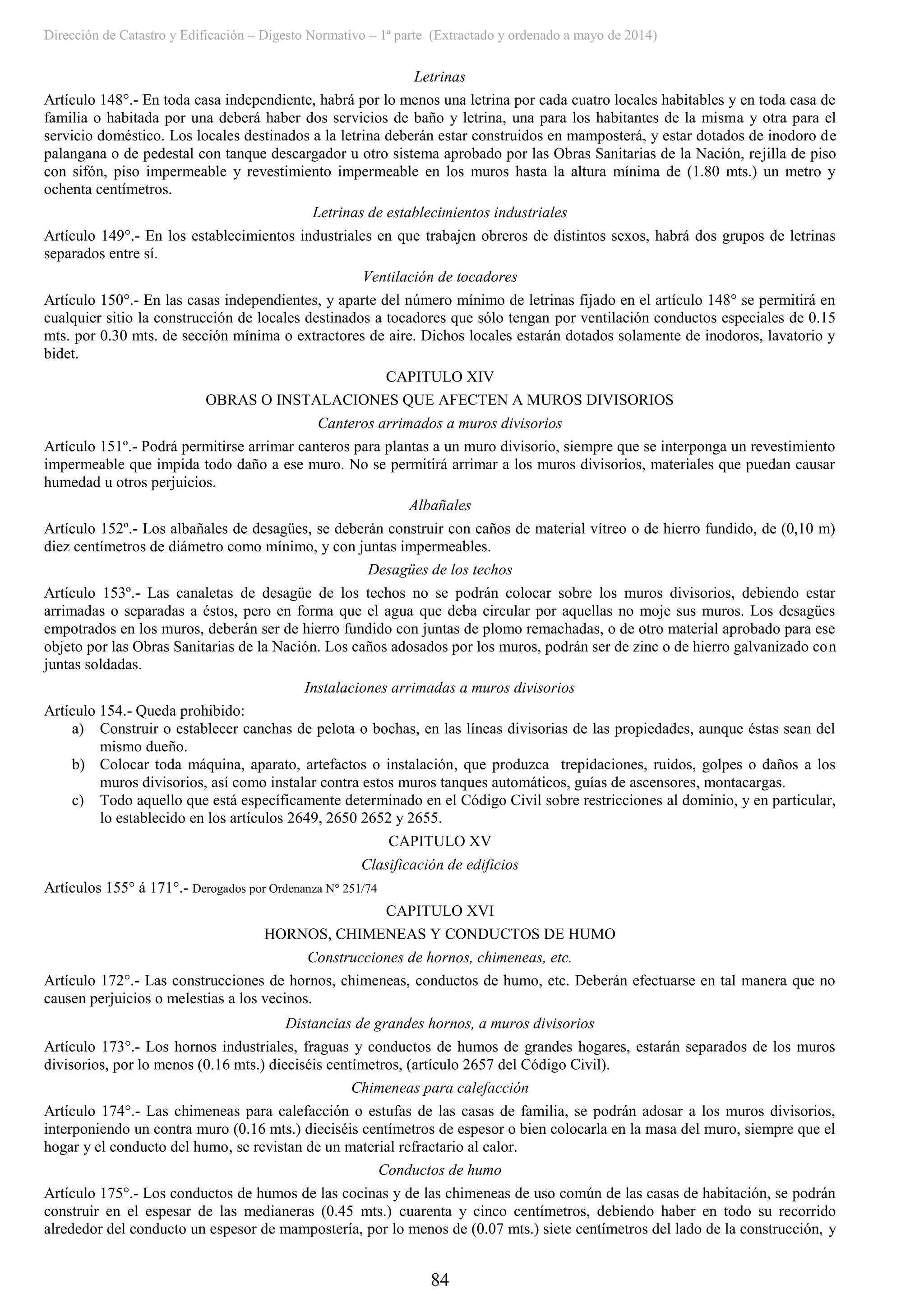 Dirección de Catastro y Edificación – Digesto Normativo – 1ª parte (Extractado y ordenado a mayo de 2014)
84
Letrinas
Artículo 148°.- En toda casa independiente, habrá por lo menos una letrina por cada cuatro locales habitables y en toda casa de
familia o habitada por una deberá haber dos servicios de baño y letrina, una para los habitantes de la misma y otra para el
servicio doméstico. Los locales destinados a la letrina deberán estar construidos en mamposterá, y estar dotados de inodoro de
palangana o de pedestal con tanque descargador u otro sistema aprobado por las Obras Sanitarias de la Nación, rejilla de piso
con sifón, piso impermeable y revestimiento impermeable en los muros hasta la altura mínima de (1.80 mts.) un metro y
ochenta centímetros.
Letrinas de establecimientos industriales
Artículo 149°.- En los establecimientos industriales en que trabajen obreros de distintos sexos, habrá dos grupos de letrinas
separados entre sí.
Ventilación de tocadores
Artículo 150°.- En las casas independientes, y aparte del número mínimo de letrinas fijado en el artículo 148° se permitirá en
cualquier sitio la construcción de locales destinados a tocadores que sólo tengan por ventilación conductos especiales de 0.15
mts. por 0.30 mts. de sección mínima o extractores de aire. Dichos locales estarán dotados solamente de inodoros, lavatorio y
bidet.
CAPITULO XIV
OBRAS O INSTALACIONES QUE AFECTEN A MUROS DIVISORIOS
Canteros arrimados a muros divisorios
Artículo 151º.- Podrá permitirse arrimar canteros para plantas a un muro divisorio, siempre que se interponga un revestimiento
impermeable que impida todo daño a ese muro. No se permitirá arrimar a los muros divisorios, materiales que puedan causar
humedad u otros perjuicios.
Albañales
Artículo 152º.- Los albañales de desagües, se deberán construir con caños de material vítreo o de hierro fundido, de (0,10 m)
diez centímetros de diámetro como mínimo, y con juntas impermeables.
Desagües de los techos
Artículo 153º.- Las canaletas de desagüe de los techos no se podrán colocar sobre los muros divisorios, debiendo estar
arrimadas o separadas a éstos, pero en forma que el agua que deba circular por aquellas no moje sus muros. Los desagües
empotrados en los muros, deberán ser de hierro fundido con juntas de plomo remachadas, o de otro material aprobado para ese
objeto por las Obras Sanitarias de la Nación. Los caños adosados por los muros, podrán ser de zinc o de hierro galvanizado con
juntas soldadas.
Instalaciones arrimadas a muros divisorios
Artículo 154.- Queda prohibido:
a) Construir o establecer canchas de pelota o bochas, en las líneas divisorias de las propiedades, aunque éstas sean del
mismo dueño.
b) Colocar toda máquina, aparato, artefactos o instalación, que produzca trepidaciones, ruidos, golpes o daños a los
muros divisorios, así como instalar contra estos muros tanques automáticos, guías de ascensores, montacargas.
c) Todo aquello que está específicamente determinado en el Código Civil sobre restricciones al dominio, y en particular,
lo establecido en los artículos 2649, 2650 2652 y 2655.
CAPITULO XV
Clasificación de edificios
Artículos 155° á 171°.- Derogados por Ordenanza N° 251/74
CAPITULO XVI
HORNOS, CHIMENEAS Y CONDUCTOS DE HUMO
Construcciones de hornos, chimeneas, etc.
Artículo 172°.- Las construcciones de hornos, chimeneas, conductos de humo, etc. Deberán efectuarse en tal manera que no
causen perjuicios o melestias a los vecinos.
Distancias de grandes hornos, a muros divisorios
Artículo 173°.- Los hornos industriales, fraguas y conductos de humos de grandes hogares, estarán separados de los muros
divisorios, por lo menos (0.16 mts.) dieciséis centímetros, (artículo 2657 del Código Civil).
Chimeneas para calefacción
Artículo 174°.- Las chimeneas para calefacción o estufas de las casas de familia, se podrán adosar a los muros divisorios,
interponiendo un contra muro (0.16 mts.) dieciséis centímetros de espesor o bien colocarla en la masa del muro, siempre que el
hogar y el conducto del humo, se revistan de un material refractario al calor.
Conductos de humo
Artículo 175°.- Los conductos de humos de las cocinas y de las chimeneas de uso común de las casas de habitación, se podrán
construir en el espesar de las medianeras (0.45 mts.) cuarenta y cinco centímetros, debiendo haber en todo su recorrido
alrededor del conducto un espesor de mampostería, por lo menos de (0.07 mts.) siete centímetros del lado de la construcción, y
 
