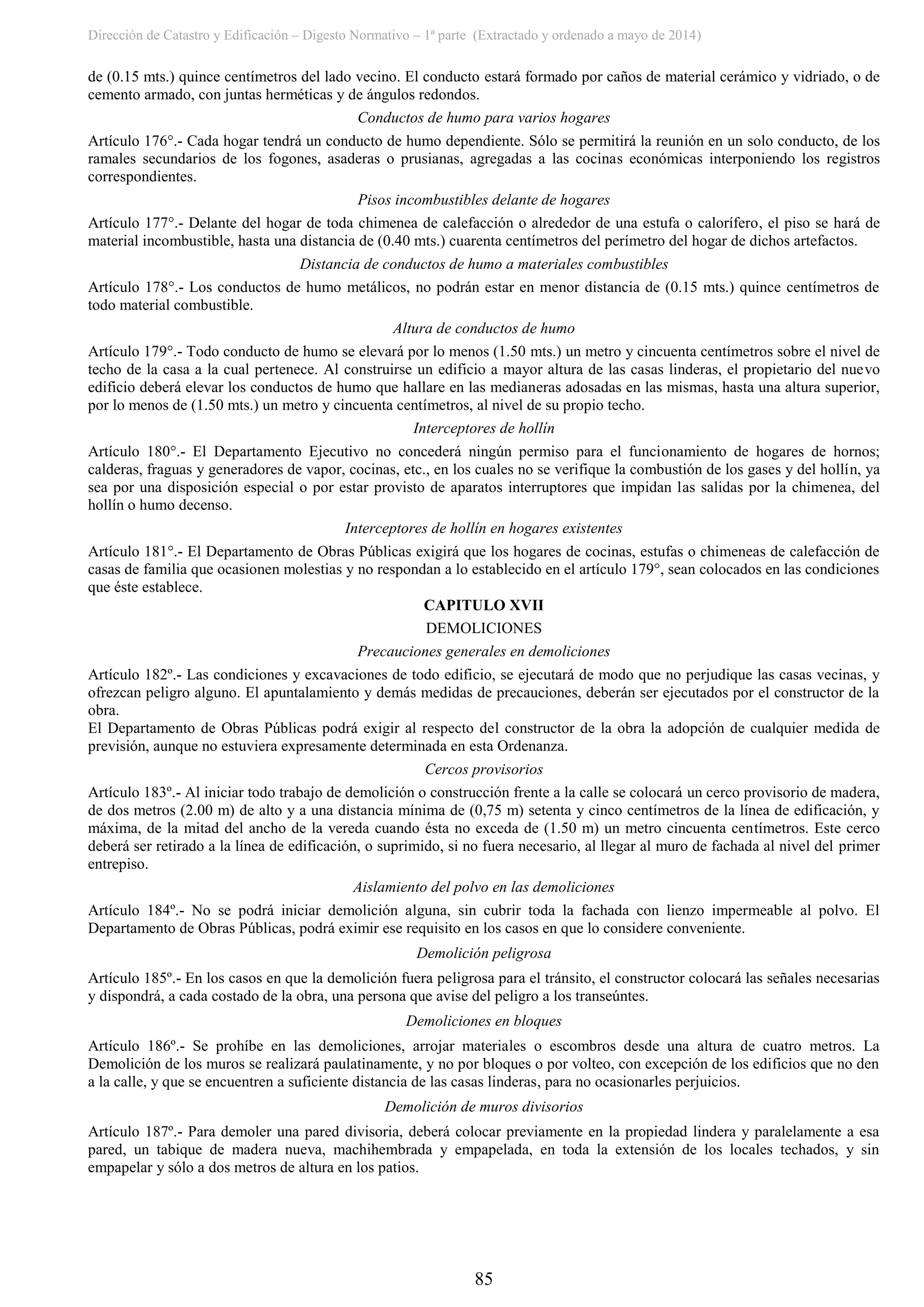 Dirección de Catastro y Edificación – Digesto Normativo – 1ª parte (Extractado y ordenado a mayo de 2014)
85
de (0.15 mts.) quince centímetros del lado vecino. El conducto estará formado por caños de material cerámico y vidriado, o de
cemento armado, con juntas herméticas y de ángulos redondos.
Conductos de humo para varios hogares
Artículo 176°.- Cada hogar tendrá un conducto de humo dependiente. Sólo se permitirá la reunión en un solo conducto, de los
ramales secundarios de los fogones, asaderas o prusianas, agregadas a las cocinas económicas interponiendo los registros
correspondientes.
Pisos incombustibles delante de hogares
Artículo 177°.- Delante del hogar de toda chimenea de calefacción o alrededor de una estufa o calorífero, el piso se hará de
material incombustible, hasta una distancia de (0.40 mts.) cuarenta centímetros del perímetro del hogar de dichos artefactos.
Distancia de conductos de humo a materiales combustibles
Artículo 178°.- Los conductos de humo metálicos, no podrán estar en menor distancia de (0.15 mts.) quince centímetros de
todo material combustible.
Altura de conductos de humo
Artículo 179°.- Todo conducto de humo se elevará por lo menos (1.50 mts.) un metro y cincuenta centímetros sobre el nivel de
techo de la casa a la cual pertenece. Al construirse un edificio a mayor altura de las casas linderas, el propietario del nuevo
edificio deberá elevar los conductos de humo que hallare en las medianeras adosadas en las mismas, hasta una altura superior,
por lo menos de (1.50 mts.) un metro y cincuenta centímetros, al nivel de su propio techo.
Interceptores de hollín
Artículo 180°.- El Departamento Ejecutivo no concederá ningún permiso para el funcionamiento de hogares de hornos;
calderas, fraguas y generadores de vapor, cocinas, etc., en los cuales no se verifique la combustión de los gases y del hollín, ya
sea por una disposición especial o por estar provisto de aparatos interruptores que impidan las salidas por la chimenea, del
hollín o humo decenso.
Interceptores de hollín en hogares existentes
Artículo 181°.- El Departamento de Obras Públicas exigirá que los hogares de cocinas, estufas o chimeneas de calefacción de
casas de familia que ocasionen molestias y no respondan a lo establecido en el artículo 179°, sean colocados en las condiciones
que éste establece.
CAPITULO XVII
DEMOLICIONES
Precauciones generales en demoliciones
Artículo 182º.- Las condiciones y excavaciones de todo edificio, se ejecutará de modo que no perjudique las casas vecinas, y
ofrezcan peligro alguno. El apuntalamiento y demás medidas de precauciones, deberán ser ejecutados por el constructor de la
obra.
El Departamento de Obras Públicas podrá exigir al respecto del constructor de la obra la adopción de cualquier medida de
previsión, aunque no estuviera expresamente determinada en esta Ordenanza.
Cercos provisorios
Artículo 183º.- Al iniciar todo trabajo de demolición o construcción frente a la calle se colocará un cerco provisorio de madera,
de dos metros (2.00 m) de alto y a una distancia mínima de (0,75 m) setenta y cinco centímetros de la línea de edificación, y
máxima, de la mitad del ancho de la vereda cuando ésta no exceda de (1.50 m) un metro cincuenta centímetros. Este cerco
deberá ser retirado a la línea de edificación, o suprimido, si no fuera necesario, al llegar al muro de fachada al nivel del primer
entrepiso.
Aislamiento del polvo en las demoliciones
Artículo 184º.- No se podrá iniciar demolición alguna, sin cubrir toda la fachada con lienzo impermeable al polvo. El
Departamento de Obras Públicas, podrá eximir ese requisito en los casos en que lo considere conveniente.
Demolición peligrosa
Artículo 185º.- En los casos en que la demolición fuera peligrosa para el tránsito, el constructor colocará las señales necesarias
y dispondrá, a cada costado de la obra, una persona que avise del peligro a los transeúntes.
Demoliciones en bloques
Artículo 186º.- Se prohíbe en las demoliciones, arrojar materiales o escombros desde una altura de cuatro metros. La
Demolición de los muros se realizará paulatinamente, y no por bloques o por volteo, con excepción de los edificios que no den
a la calle, y que se encuentren a suficiente distancia de las casas linderas, para no ocasionarles perjuicios.
Demolición de muros divisorios
Artículo 187º.- Para demoler una pared divisoria, deberá colocar previamente en la propiedad lindera y paralelamente a esa
pared, un tabique de madera nueva, machihembrada y empapelada, en toda la extensión de los locales techados, y sin
empapelar y sólo a dos metros de altura en los patios.
 