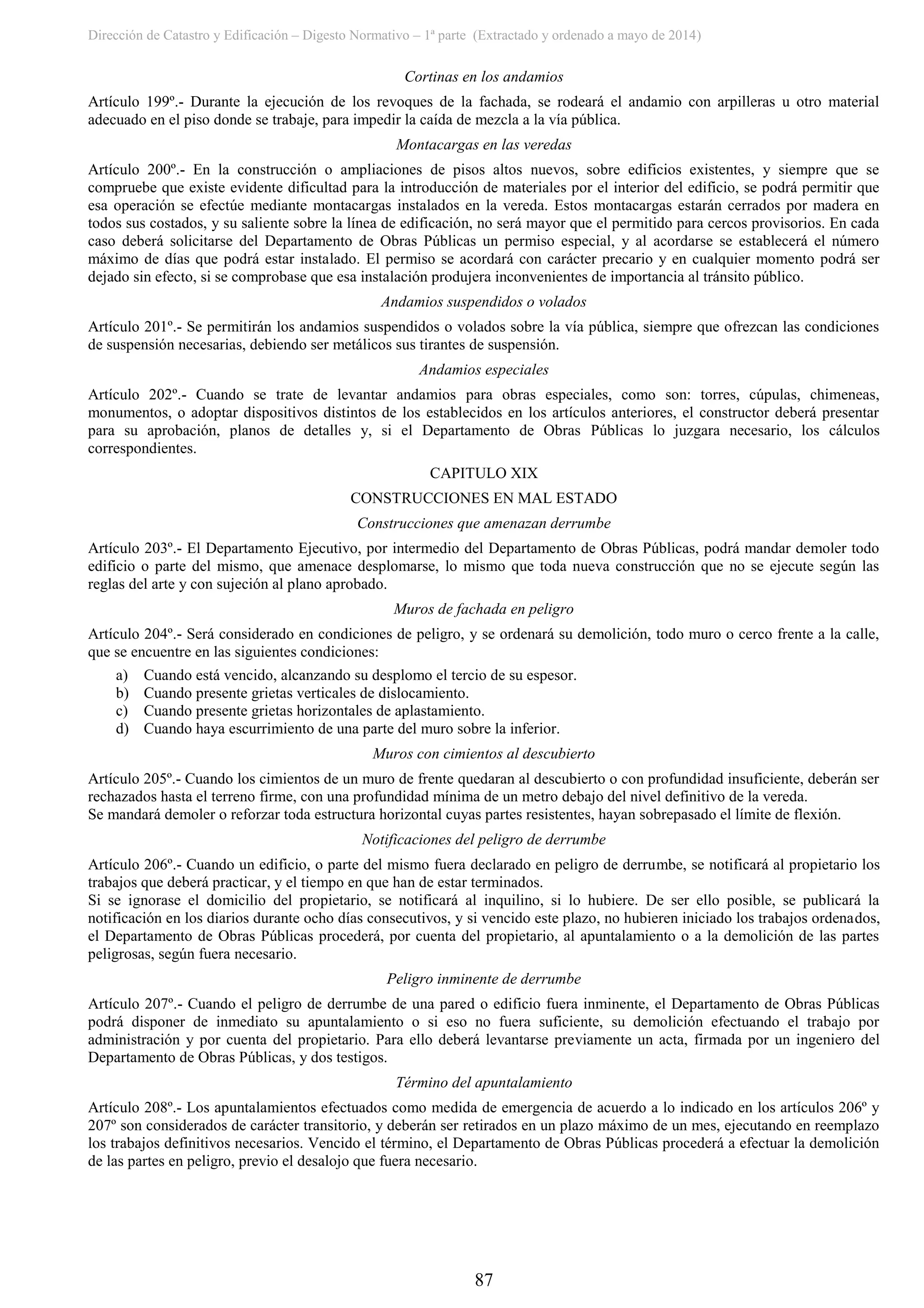 Dirección de Catastro y Edificación – Digesto Normativo – 1ª parte (Extractado y ordenado a mayo de 2014)
87
Cortinas en los andamios
Artículo 199º.- Durante la ejecución de los revoques de la fachada, se rodeará el andamio con arpilleras u otro material
adecuado en el piso donde se trabaje, para impedir la caída de mezcla a la vía pública.
Montacargas en las veredas
Artículo 200º.- En la construcción o ampliaciones de pisos altos nuevos, sobre edificios existentes, y siempre que se
compruebe que existe evidente dificultad para la introducción de materiales por el interior del edificio, se podrá permitir que
esa operación se efectúe mediante montacargas instalados en la vereda. Estos montacargas estarán cerrados por madera en
todos sus costados, y su saliente sobre la línea de edificación, no será mayor que el permitido para cercos provisorios. En cada
caso deberá solicitarse del Departamento de Obras Públicas un permiso especial, y al acordarse se establecerá el número
máximo de días que podrá estar instalado. El permiso se acordará con carácter precario y en cualquier momento podrá ser
dejado sin efecto, si se comprobase que esa instalación produjera inconvenientes de importancia al tránsito público.
Andamios suspendidos o volados
Artículo 201º.- Se permitirán los andamios suspendidos o volados sobre la vía pública, siempre que ofrezcan las condiciones
de suspensión necesarias, debiendo ser metálicos sus tirantes de suspensión.
Andamios especiales
Artículo 202º.- Cuando se trate de levantar andamios para obras especiales, como son: torres, cúpulas, chimeneas,
monumentos, o adoptar dispositivos distintos de los establecidos en los artículos anteriores, el constructor deberá presentar
para su aprobación, planos de detalles y, si el Departamento de Obras Públicas lo juzgara necesario, los cálculos
correspondientes.
CAPITULO XIX
CONSTRUCCIONES EN MAL ESTADO
Construcciones que amenazan derrumbe
Artículo 203º.- El Departamento Ejecutivo, por intermedio del Departamento de Obras Públicas, podrá mandar demoler todo
edificio o parte del mismo, que amenace desplomarse, lo mismo que toda nueva construcción que no se ejecute según las
reglas del arte y con sujeción al plano aprobado.
Muros de fachada en peligro
Artículo 204º.- Será considerado en condiciones de peligro, y se ordenará su demolición, todo muro o cerco frente a la calle,
que se encuentre en las siguientes condiciones:
a) Cuando está vencido, alcanzando su desplomo el tercio de su espesor.
b) Cuando presente grietas verticales de dislocamiento.
c) Cuando presente grietas horizontales de aplastamiento.
d) Cuando haya escurrimiento de una parte del muro sobre la inferior.
Muros con cimientos al descubierto
Artículo 205º.- Cuando los cimientos de un muro de frente quedaran al descubierto o con profundidad insuficiente, deberán ser
rechazados hasta el terreno firme, con una profundidad mínima de un metro debajo del nivel definitivo de la vereda.
Se mandará demoler o reforzar toda estructura horizontal cuyas partes resistentes, hayan sobrepasado el límite de flexión.
Notificaciones del peligro de derrumbe
Artículo 206º.- Cuando un edificio, o parte del mismo fuera declarado en peligro de derrumbe, se notificará al propietario los
trabajos que deberá practicar, y el tiempo en que han de estar terminados.
Si se ignorase el domicilio del propietario, se notificará al inquilino, si lo hubiere. De ser ello posible, se publicará la
notificación en los diarios durante ocho días consecutivos, y si vencido este plazo, no hubieren iniciado los trabajos ordenados,
el Departamento de Obras Públicas procederá, por cuenta del propietario, al apuntalamiento o a la demolición de las partes
peligrosas, según fuera necesario.
Peligro inminente de derrumbe
Artículo 207º.- Cuando el peligro de derrumbe de una pared o edificio fuera inminente, el Departamento de Obras Públicas
podrá disponer de inmediato su apuntalamiento o si eso no fuera suficiente, su demolición efectuando el trabajo por
administración y por cuenta del propietario. Para ello deberá levantarse previamente un acta, firmada por un ingeniero del
Departamento de Obras Públicas, y dos testigos.
Término del apuntalamiento
Artículo 208º.- Los apuntalamientos efectuados como medida de emergencia de acuerdo a lo indicado en los artículos 206º y
207º son considerados de carácter transitorio, y deberán ser retirados en un plazo máximo de un mes, ejecutando en reemplazo
los trabajos definitivos necesarios. Vencido el término, el Departamento de Obras Públicas procederá a efectuar la demolición
de las partes en peligro, previo el desalojo que fuera necesario.
 