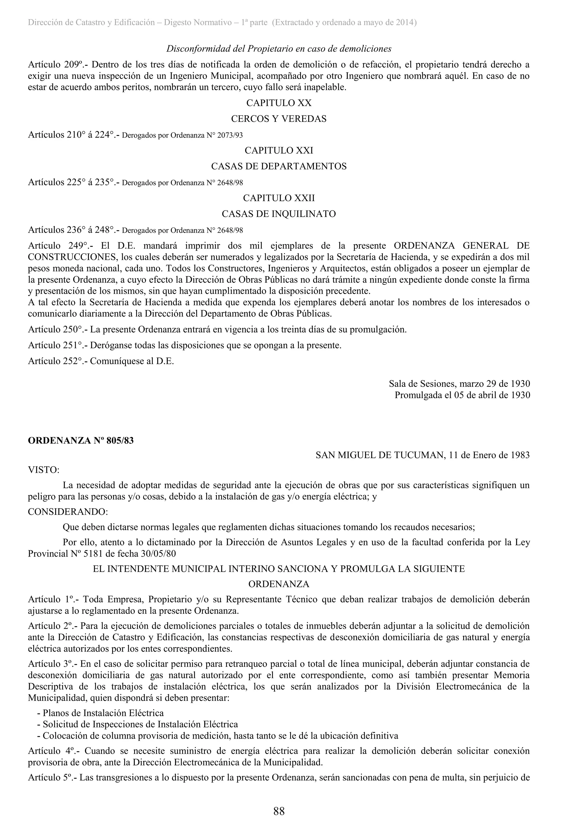 Dirección de Catastro y Edificación – Digesto Normativo – 1ª parte (Extractado y ordenado a mayo de 2014)
88
Disconformidad del Propietario en caso de demoliciones
Artículo 209º.- Dentro de los tres días de notificada la orden de demolición o de refacción, el propietario tendrá derecho a
exigir una nueva inspección de un Ingeniero Municipal, acompañado por otro Ingeniero que nombrará aquél. En caso de no
estar de acuerdo ambos peritos, nombrarán un tercero, cuyo fallo será inapelable.
CAPITULO XX
CERCOS Y VEREDAS
Artículos 210° á 224°.- Derogados por Ordenanza N° 2073/93
CAPITULO XXI
CASAS DE DEPARTAMENTOS
Artículos 225° á 235°.- Derogados por Ordenanza N° 2648/98
CAPITULO XXII
CASAS DE INQUILINATO
Artículos 236° á 248°.- Derogados por Ordenanza N° 2648/98
Artículo 249°.- El D.E. mandará imprimir dos mil ejemplares de la presente ORDENANZA GENERAL DE
CONSTRUCCIONES, los cuales deberán ser numerados y legalizados por la Secretaría de Hacienda, y se expedirán a dos mil
pesos moneda nacional, cada uno. Todos los Constructores, Ingenieros y Arquitectos, están obligados a poseer un ejemplar de
la presente Ordenanza, a cuyo efecto la Dirección de Obras Públicas no dará trámite a ningún expediente donde conste la firma
y presentación de los mismos, sin que hayan cumplimentado la disposición precedente.
A tal efecto la Secretaría de Hacienda a medida que expenda los ejemplares deberá anotar los nombres de los interesados o
comunicarlo diariamente a la Dirección del Departamento de Obras Públicas.
Artículo 250°.- La presente Ordenanza entrará en vigencia a los treinta días de su promulgación.
Artículo 251°.- Deróganse todas las disposiciones que se opongan a la presente.
Artículo 252°.- Comuníquese al D.E.
Sala de Sesiones, marzo 29 de 1930
Promulgada el 05 de abril de 1930
ORDENANZA Nº 805/83
SAN MIGUEL DE TUCUMAN, 11 de Enero de 1983
VISTO:
La necesidad de adoptar medidas de seguridad ante la ejecución de obras que por sus características signifiquen un
peligro para las personas y/o cosas, debido a la instalación de gas y/o energía eléctrica; y
CONSIDERANDO:
Que deben dictarse normas legales que reglamenten dichas situaciones tomando los recaudos necesarios;
Por ello, atento a lo dictaminado por la Dirección de Asuntos Legales y en uso de la facultad conferida por la Ley
Provincial Nº 5181 de fecha 30/05/80
EL INTENDENTE MUNICIPAL INTERINO SANCIONA Y PROMULGA LA SIGUIENTE
ORDENANZA
Artículo 1º.- Toda Empresa, Propietario y/o su Representante Técnico que deban realizar trabajos de demolición deberán
ajustarse a lo reglamentado en la presente Ordenanza.
Artículo 2º.- Para la ejecución de demoliciones parciales o totales de inmuebles deberán adjuntar a la solicitud de demolición
ante la Dirección de Catastro y Edificación, las constancias respectivas de desconexión domiciliaria de gas natural y energía
eléctrica autorizados por los entes correspondientes.
Artículo 3º.- En el caso de solicitar permiso para retranqueo parcial o total de línea municipal, deberán adjuntar constancia de
desconexión domiciliaria de gas natural autorizado por el ente correspondiente, como así también presentar Memoria
Descriptiva de los trabajos de instalación eléctrica, los que serán analizados por la División Electromecánica de la
Municipalidad, quien dispondrá si deben presentar:
- Planos de Instalación Eléctrica
- Solicitud de Inspecciones de Instalación Eléctrica
- Colocación de columna provisoria de medición, hasta tanto se le dé la ubicación definitiva
Artículo 4º.- Cuando se necesite suministro de energía eléctrica para realizar la demolición deberán solicitar conexión
provisoria de obra, ante la Dirección Electromecánica de la Municipalidad.
Artículo 5º.- Las transgresiones a lo dispuesto por la presente Ordenanza, serán sancionadas con pena de multa, sin perjuicio de
 