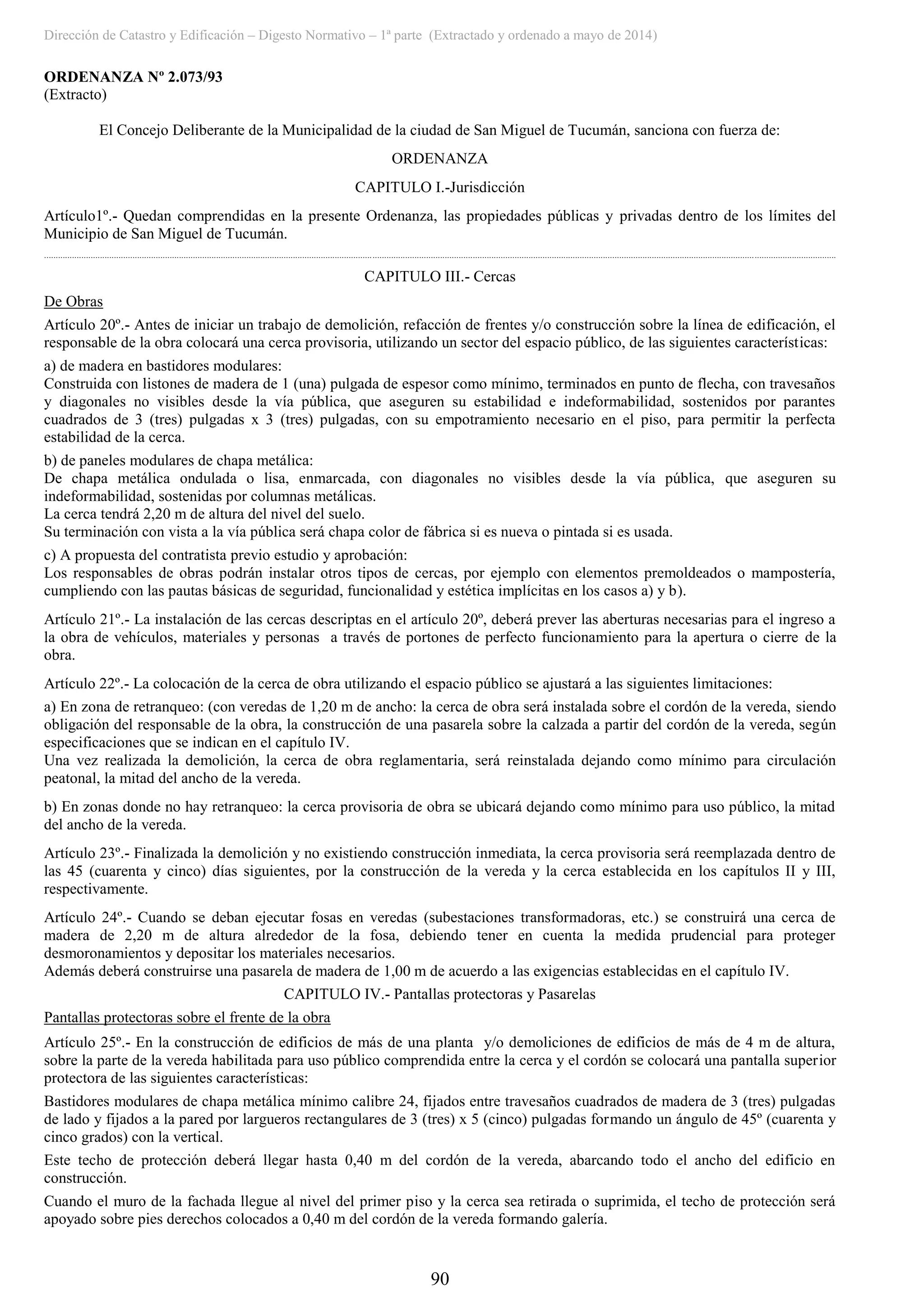 Dirección de Catastro y Edificación – Digesto Normativo – 1ª parte (Extractado y ordenado a mayo de 2014)
90
ORDENANZA Nº 2.073/93
(Extracto)
El Concejo Deliberante de la Municipalidad de la ciudad de San Miguel de Tucumán, sanciona con fuerza de:
ORDENANZA
CAPITULO I.-Jurisdicción
Artículo1º.- Quedan comprendidas en la presente Ordenanza, las propiedades públicas y privadas dentro de los límites del
Municipio de San Miguel de Tucumán.
....................................................................................................................................................................................................................................................................................................................................................
CAPITULO III.- Cercas
De Obras
Artículo 20º.- Antes de iniciar un trabajo de demolición, refacción de frentes y/o construcción sobre la línea de edificación, el
responsable de la obra colocará una cerca provisoria, utilizando un sector del espacio público, de las siguientes características:
a) de madera en bastidores modulares:
Construida con listones de madera de 1 (una) pulgada de espesor como mínimo, terminados en punto de flecha, con travesaños
y diagonales no visibles desde la vía pública, que aseguren su estabilidad e indeformabilidad, sostenidos por parantes
cuadrados de 3 (tres) pulgadas x 3 (tres) pulgadas, con su empotramiento necesario en el piso, para permitir la perfecta
estabilidad de la cerca.
b) de paneles modulares de chapa metálica:
De chapa metálica ondulada o lisa, enmarcada, con diagonales no visibles desde la vía pública, que aseguren su
indeformabilidad, sostenidas por columnas metálicas.
La cerca tendrá 2,20 m de altura del nivel del suelo.
Su terminación con vista a la vía pública será chapa color de fábrica si es nueva o pintada si es usada.
c) A propuesta del contratista previo estudio y aprobación:
Los responsables de obras podrán instalar otros tipos de cercas, por ejemplo con elementos premoldeados o mampostería,
cumpliendo con las pautas básicas de seguridad, funcionalidad y estética implícitas en los casos a) y b).
Artículo 21º.- La instalación de las cercas descriptas en el artículo 20º, deberá prever las aberturas necesarias para el ingreso a
la obra de vehículos, materiales y personas a través de portones de perfecto funcionamiento para la apertura o cierre de la
obra.
Artículo 22º.- La colocación de la cerca de obra utilizando el espacio público se ajustará a las siguientes limitaciones:
a) En zona de retranqueo: (con veredas de 1,20 m de ancho: la cerca de obra será instalada sobre el cordón de la vereda, siendo
obligación del responsable de la obra, la construcción de una pasarela sobre la calzada a partir del cordón de la vereda, según
especificaciones que se indican en el capítulo IV.
Una vez realizada la demolición, la cerca de obra reglamentaria, será reinstalada dejando como mínimo para circulación
peatonal, la mitad del ancho de la vereda.
b) En zonas donde no hay retranqueo: la cerca provisoria de obra se ubicará dejando como mínimo para uso público, la mitad
del ancho de la vereda.
Artículo 23º.- Finalizada la demolición y no existiendo construcción inmediata, la cerca provisoria será reemplazada dentro de
las 45 (cuarenta y cinco) días siguientes, por la construcción de la vereda y la cerca establecida en los capítulos II y III,
respectivamente.
Artículo 24º.- Cuando se deban ejecutar fosas en veredas (subestaciones transformadoras, etc.) se construirá una cerca de
madera de 2,20 m de altura alrededor de la fosa, debiendo tener en cuenta la medida prudencial para proteger
desmoronamientos y depositar los materiales necesarios.
Además deberá construirse una pasarela de madera de 1,00 m de acuerdo a las exigencias establecidas en el capítulo IV.
CAPITULO IV.- Pantallas protectoras y Pasarelas
Pantallas protectoras sobre el frente de la obra
Artículo 25º.- En la construcción de edificios de más de una planta y/o demoliciones de edificios de más de 4 m de altura,
sobre la parte de la vereda habilitada para uso público comprendida entre la cerca y el cordón se colocará una pantalla superior
protectora de las siguientes características:
Bastidores modulares de chapa metálica mínimo calibre 24, fijados entre travesaños cuadrados de madera de 3 (tres) pulgadas
de lado y fijados a la pared por largueros rectangulares de 3 (tres) x 5 (cinco) pulgadas formando un ángulo de 45º (cuarenta y
cinco grados) con la vertical.
Este techo de protección deberá llegar hasta 0,40 m del cordón de la vereda, abarcando todo el ancho del edificio en
construcción.
Cuando el muro de la fachada llegue al nivel del primer piso y la cerca sea retirada o suprimida, el techo de protección será
apoyado sobre pies derechos colocados a 0,40 m del cordón de la vereda formando galería.
 