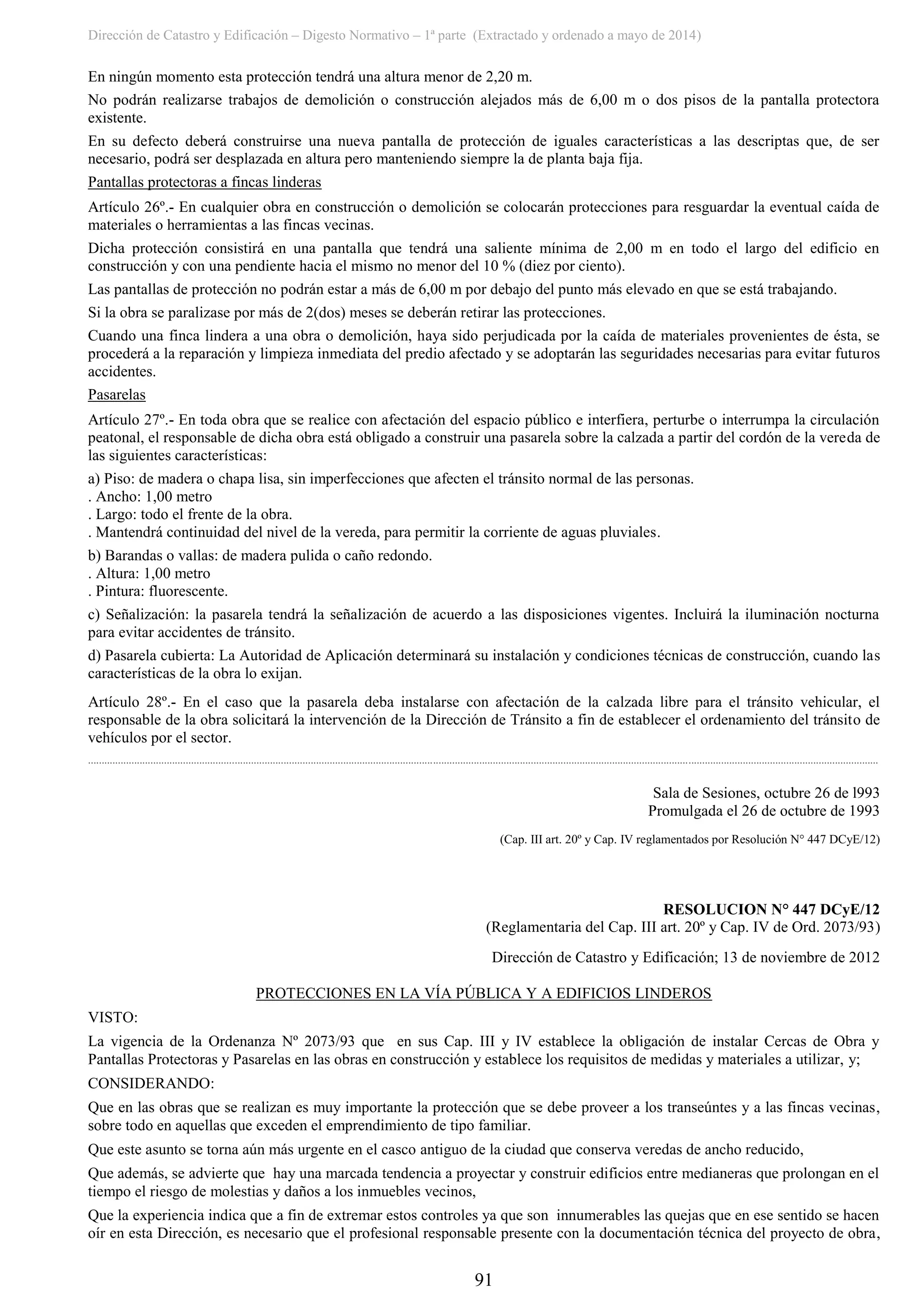 Dirección de Catastro y Edificación – Digesto Normativo – 1ª parte (Extractado y ordenado a mayo de 2014)
91
En ningún momento esta protección tendrá una altura menor de 2,20 m.
No podrán realizarse trabajos de demolición o construcción alejados más de 6,00 m o dos pisos de la pantalla protectora
existente.
En su defecto deberá construirse una nueva pantalla de protección de iguales características a las descriptas que, de ser
necesario, podrá ser desplazada en altura pero manteniendo siempre la de planta baja fija.
Pantallas protectoras a fincas linderas
Artículo 26º.- En cualquier obra en construcción o demolición se colocarán protecciones para resguardar la eventual caída de
materiales o herramientas a las fincas vecinas.
Dicha protección consistirá en una pantalla que tendrá una saliente mínima de 2,00 m en todo el largo del edificio en
construcción y con una pendiente hacia el mismo no menor del 10 % (diez por ciento).
Las pantallas de protección no podrán estar a más de 6,00 m por debajo del punto más elevado en que se está trabajando.
Si la obra se paralizase por más de 2(dos) meses se deberán retirar las protecciones.
Cuando una finca lindera a una obra o demolición, haya sido perjudicada por la caída de materiales provenientes de ésta, se
procederá a la reparación y limpieza inmediata del predio afectado y se adoptarán las seguridades necesarias para evitar futuros
accidentes.
Pasarelas
Artículo 27º.- En toda obra que se realice con afectación del espacio público e interfiera, perturbe o interrumpa la circulación
peatonal, el responsable de dicha obra está obligado a construir una pasarela sobre la calzada a partir del cordón de la vereda de
las siguientes características:
a) Piso: de madera o chapa lisa, sin imperfecciones que afecten el tránsito normal de las personas.
. Ancho: 1,00 metro
. Largo: todo el frente de la obra.
. Mantendrá continuidad del nivel de la vereda, para permitir la corriente de aguas pluviales.
b) Barandas o vallas: de madera pulida o caño redondo.
. Altura: 1,00 metro
. Pintura: fluorescente.
c) Señalización: la pasarela tendrá la señalización de acuerdo a las disposiciones vigentes. Incluirá la iluminación nocturna
para evitar accidentes de tránsito.
d) Pasarela cubierta: La Autoridad de Aplicación determinará su instalación y condiciones técnicas de construcción, cuando las
características de la obra lo exijan.
Artículo 28º.- En el caso que la pasarela deba instalarse con afectación de la calzada libre para el tránsito vehicular, el
responsable de la obra solicitará la intervención de la Dirección de Tránsito a fin de establecer el ordenamiento del tránsito de
vehículos por el sector.
...................................................................................................................................................................................................................................................................................................
Sala de Sesiones, octubre 26 de l993
Promulgada el 26 de octubre de 1993
(Cap. III art. 20º y Cap. IV reglamentados por Resolución N° 447 DCyE/12)
RESOLUCION N° 447 DCyE/12
(Reglamentaria del Cap. III art. 20º y Cap. IV de Ord. 2073/93)
Dirección de Catastro y Edificación; 13 de noviembre de 2012
PROTECCIONES EN LA VÍA PÚBLICA Y A EDIFICIOS LINDEROS
VISTO:
La vigencia de la Ordenanza Nº 2073/93 que en sus Cap. III y IV establece la obligación de instalar Cercas de Obra y
Pantallas Protectoras y Pasarelas en las obras en construcción y establece los requisitos de medidas y materiales a utilizar, y;
CONSIDERANDO:
Que en las obras que se realizan es muy importante la protección que se debe proveer a los transeúntes y a las fincas vecinas,
sobre todo en aquellas que exceden el emprendimiento de tipo familiar.
Que este asunto se torna aún más urgente en el casco antiguo de la ciudad que conserva veredas de ancho reducido,
Que además, se advierte que hay una marcada tendencia a proyectar y construir edificios entre medianeras que prolongan en el
tiempo el riesgo de molestias y daños a los inmuebles vecinos,
Que la experiencia indica que a fin de extremar estos controles ya que son innumerables las quejas que en ese sentido se hacen
oír en esta Dirección, es necesario que el profesional responsable presente con la documentación técnica del proyecto de obra,
 