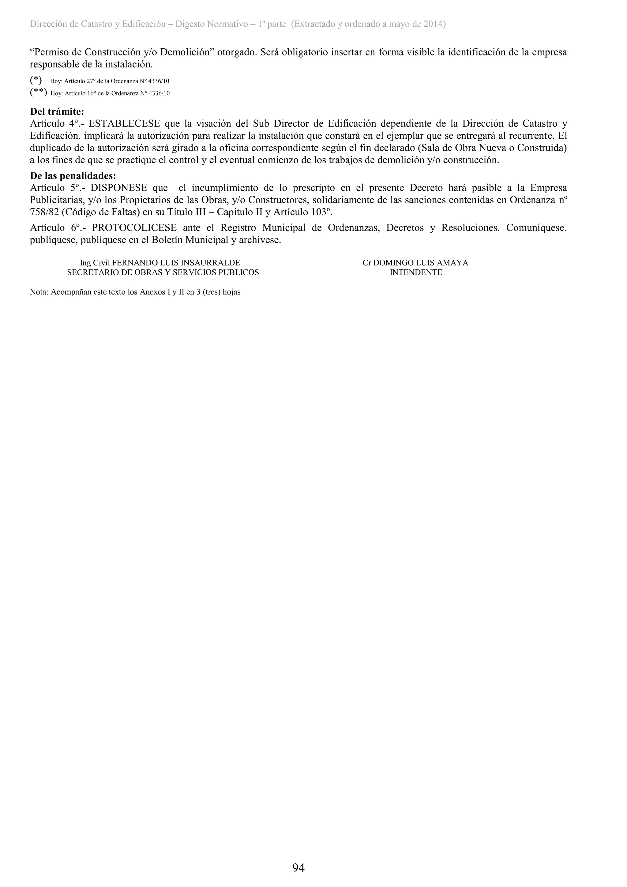 Dirección de Catastro y Edificación – Digesto Normativo – 1ª parte (Extractado y ordenado a mayo de 2014)
94
“Permiso de Construcción y/o Demolición” otorgado. Será obligatorio insertar en forma visible la identificación de la empresa
responsable de la instalación.
(*) Hoy: Artículo 27° de la Ordenanza N° 4336/10
(**) Hoy: Artículo 16° de la Ordenanza N° 4336/10
Del trámite:
Artículo 4º.- ESTABLECESE que la visación del Sub Director de Edificación dependiente de la Dirección de Catastro y
Edificación, implicará la autorización para realizar la instalación que constará en el ejemplar que se entregará al recurrente. El
duplicado de la autorización será girado a la oficina correspondiente según el fin declarado (Sala de Obra Nueva o Construida)
a los fines de que se practique el control y el eventual comienzo de los trabajos de demolición y/o construcción.
De las penalidades:
Artículo 5º.- DISPONESE que el incumplimiento de lo prescripto en el presente Decreto hará pasible a la Empresa
Publicitarias, y/o los Propietarios de las Obras, y/o Constructores, solidariamente de las sanciones contenidas en Ordenanza nº
758/82 (Código de Faltas) en su Título III – Capítulo II y Artículo 103º.
Artículo 6º.- PROTOCOLICESE ante el Registro Municipal de Ordenanzas, Decretos y Resoluciones. Comuníquese,
publíquese, publíquese en el Boletín Municipal y archívese.
Ing Civil FERNANDO LUIS INSAURRALDE Cr DOMINGO LUIS AMAYA
SECRETARIO DE OBRAS Y SERVICIOS PUBLICOS INTENDENTE
Nota: Acompañan este texto los Anexos I y II en 3 (tres) hojas
 