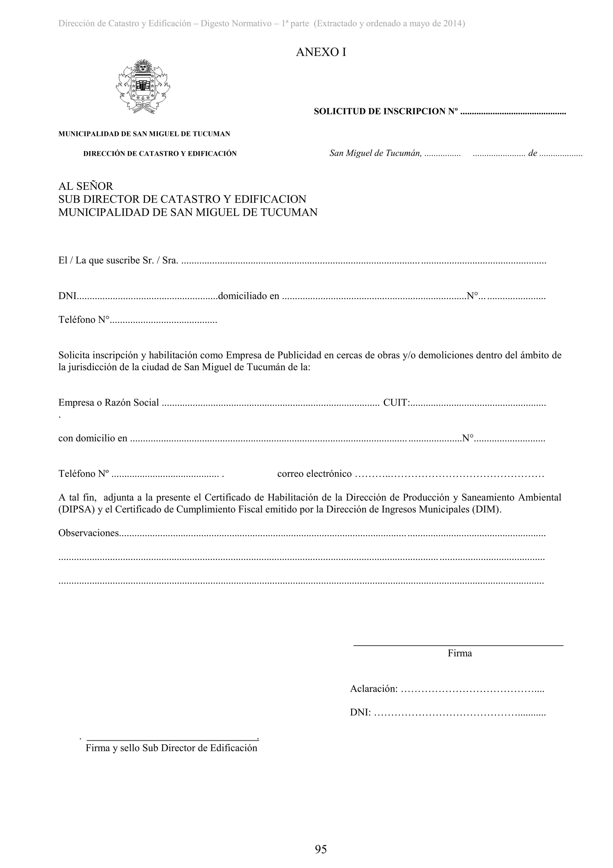 Dirección de Catastro y Edificación – Digesto Normativo – 1ª parte (Extractado y ordenado a mayo de 2014)
95
ANEXO I
SOLICITUD DE INSCRIPCION Nº ..............................................
MUNICIPALIDAD DE SAN MIGUEL DE TUCUMAN
DIRECCIÓN DE CATASTRO Y EDIFICACIÓN San Miguel de Tucumán, ................ ....................... de ...................
AL SEÑOR
SUB DIRECTOR DE CATASTRO Y EDIFICACION
MUNICIPALIDAD DE SAN MIGUEL DE TUCUMAN
El / La que suscribe Sr. / Sra. ..............................................................................................................................................
DNI.......................................................domiciliado en ........................................................................N°..........................
Teléfono N°..........................................
Solicita inscripción y habilitación como Empresa de Publicidad en cercas de obras y/o demoliciones dentro del ámbito de
la jurisdicción de la ciudad de San Miguel de Tucumán de la:
Empresa o Razón Social ..................................................................................... CUIT:.....................................................
.
con domicilio en .................................................................................................................................N°............................
Teléfono Nº .......................................... . correo electrónico ………..………………………………………
A tal fin, adjunta a la presente el Certificado de Habilitación de la Dirección de Producción y Saneamiento Ambiental
(DIPSA) y el Certificado de Cumplimiento Fiscal emitido por la Dirección de Ingresos Municipales (DIM).
Observaciones......................................................................................................................................................................
.............................................................................................................................................................................................
.............................................................................................................................................................................................
Firma
Aclaración: …………………………………....
DNI: ……………………………………...........
. .
Firma y sello Sub Director de Edificación
 