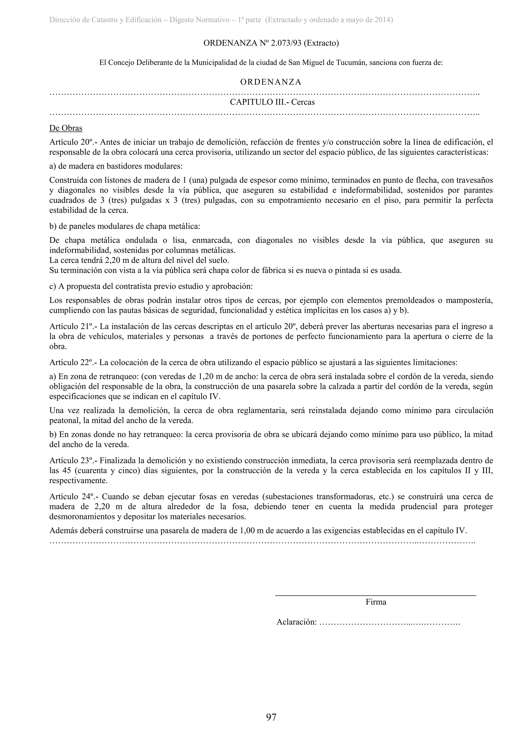 Dirección de Catastro y Edificación – Digesto Normativo – 1ª parte (Extractado y ordenado a mayo de 2014)
97
ORDENANZA Nº 2.073/93 (Extracto)
El Concejo Deliberante de la Municipalidad de la ciudad de San Miguel de Tucumán, sanciona con fuerza de:
ORDENANZA
…………………………………………………………………………………………………………………………………..
CAPITULO III.- Cercas
…………………………………………………………………………………………………………………………………..
De Obras
Artículo 20º.- Antes de iniciar un trabajo de demolición, refacción de frentes y/o construcción sobre la línea de edificación, el
responsable de la obra colocará una cerca provisoria, utilizando un sector del espacio público, de las siguientes características:
a) de madera en bastidores modulares:
Construida con listones de madera de 1 (una) pulgada de espesor como mínimo, terminados en punto de flecha, con travesaños
y diagonales no visibles desde la vía pública, que aseguren su estabilidad e indeformabilidad, sostenidos por parantes
cuadrados de 3 (tres) pulgadas x 3 (tres) pulgadas, con su empotramiento necesario en el piso, para permitir la perfecta
estabilidad de la cerca.
b) de paneles modulares de chapa metálica:
De chapa metálica ondulada o lisa, enmarcada, con diagonales no visibles desde la vía pública, que aseguren su
indeformabilidad, sostenidas por columnas metálicas.
La cerca tendrá 2,20 m de altura del nivel del suelo.
Su terminación con vista a la vía pública será chapa color de fábrica si es nueva o pintada si es usada.
c) A propuesta del contratista previo estudio y aprobación:
Los responsables de obras podrán instalar otros tipos de cercas, por ejemplo con elementos premoldeados o mampostería,
cumpliendo con las pautas básicas de seguridad, funcionalidad y estética implícitas en los casos a) y b).
Artículo 21º.- La instalación de las cercas descriptas en el artículo 20º, deberá prever las aberturas necesarias para el ingreso a
la obra de vehículos, materiales y personas a través de portones de perfecto funcionamiento para la apertura o cierre de la
obra.
Artículo 22º.- La colocación de la cerca de obra utilizando el espacio público se ajustará a las siguientes limitaciones:
a) En zona de retranqueo: (con veredas de 1,20 m de ancho: la cerca de obra será instalada sobre el cordón de la vereda, siendo
obligación del responsable de la obra, la construcción de una pasarela sobre la calzada a partir del cordón de la vereda, según
especificaciones que se indican en el capítulo IV.
Una vez realizada la demolición, la cerca de obra reglamentaria, será reinstalada dejando como mínimo para circulación
peatonal, la mitad del ancho de la vereda.
b) En zonas donde no hay retranqueo: la cerca provisoria de obra se ubicará dejando como mínimo para uso público, la mitad
del ancho de la vereda.
Artículo 23º.- Finalizada la demolición y no existiendo construcción inmediata, la cerca provisoria será reemplazada dentro de
las 45 (cuarenta y cinco) días siguientes, por la construcción de la vereda y la cerca establecida en los capítulos II y III,
respectivamente.
Artículo 24º.- Cuando se deban ejecutar fosas en veredas (subestaciones transformadoras, etc.) se construirá una cerca de
madera de 2,20 m de altura alrededor de la fosa, debiendo tener en cuenta la medida prudencial para proteger
desmoronamientos y depositar los materiales necesarios.
Además deberá construirse una pasarela de madera de 1,00 m de acuerdo a las exigencias establecidas en el capítulo IV.
………………………………………………………………………………………………………………..………………..
Firma
Aclaración: …………………………...….………….
 
