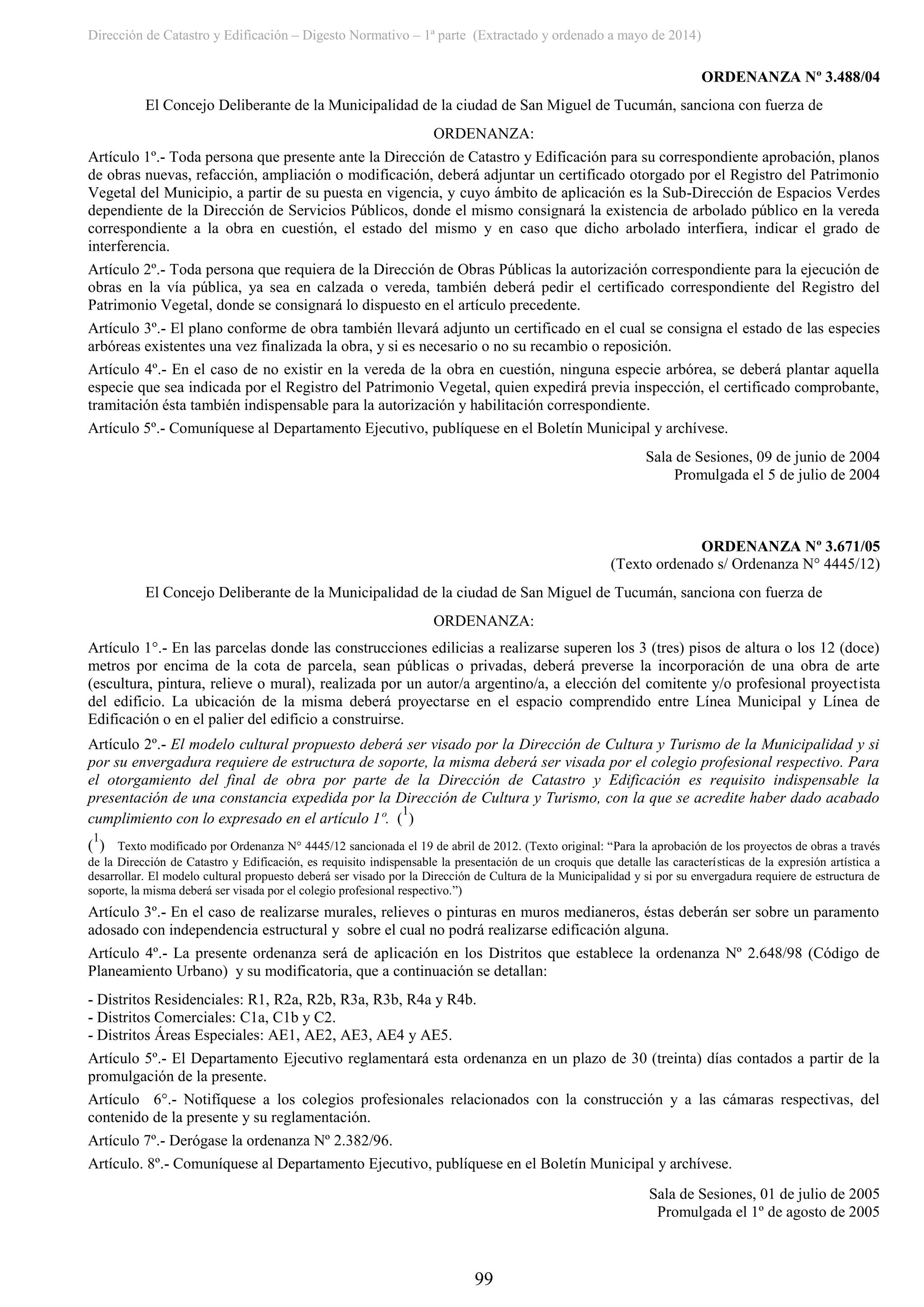 Dirección de Catastro y Edificación – Digesto Normativo – 1ª parte (Extractado y ordenado a mayo de 2014)
99
ORDENANZA Nº 3.488/04
El Concejo Deliberante de la Municipalidad de la ciudad de San Miguel de Tucumán, sanciona con fuerza de
ORDENANZA:
Artículo 1º.- Toda persona que presente ante la Dirección de Catastro y Edificación para su correspondiente aprobación, planos
de obras nuevas, refacción, ampliación o modificación, deberá adjuntar un certificado otorgado por el Registro del Patrimonio
Vegetal del Municipio, a partir de su puesta en vigencia, y cuyo ámbito de aplicación es la Sub-Dirección de Espacios Verdes
dependiente de la Dirección de Servicios Públicos, donde el mismo consignará la existencia de arbolado público en la vereda
correspondiente a la obra en cuestión, el estado del mismo y en caso que dicho arbolado interfiera, indicar el grado de
interferencia.
Artículo 2º.- Toda persona que requiera de la Dirección de Obras Públicas la autorización correspondiente para la ejecución de
obras en la vía pública, ya sea en calzada o vereda, también deberá pedir el certificado correspondiente del Registro del
Patrimonio Vegetal, donde se consignará lo dispuesto en el artículo precedente.
Artículo 3º.- El plano conforme de obra también llevará adjunto un certificado en el cual se consigna el estado de las especies
arbóreas existentes una vez finalizada la obra, y si es necesario o no su recambio o reposición.
Artículo 4º.- En el caso de no existir en la vereda de la obra en cuestión, ninguna especie arbórea, se deberá plantar aquella
especie que sea indicada por el Registro del Patrimonio Vegetal, quien expedirá previa inspección, el certificado comprobante,
tramitación ésta también indispensable para la autorización y habilitación correspondiente.
Artículo 5º.- Comuníquese al Departamento Ejecutivo, publíquese en el Boletín Municipal y archívese.
Sala de Sesiones, 09 de junio de 2004
Promulgada el 5 de julio de 2004
ORDENANZA Nº 3.671/05
(Texto ordenado s/ Ordenanza N° 4445/12)
El Concejo Deliberante de la Municipalidad de la ciudad de San Miguel de Tucumán, sanciona con fuerza de
ORDENANZA:
Artículo 1°.- En las parcelas donde las construcciones edilicias a realizarse superen los 3 (tres) pisos de altura o los 12 (doce)
metros por encima de la cota de parcela, sean públicas o privadas, deberá preverse la incorporación de una obra de arte
(escultura, pintura, relieve o mural), realizada por un autor/a argentino/a, a elección del comitente y/o profesional proyectista
del edificio. La ubicación de la misma deberá proyectarse en el espacio comprendido entre Línea Municipal y Línea de
Edificación o en el palier del edificio a construirse.
Artículo 2º.- El modelo cultural propuesto deberá ser visado por la Dirección de Cultura y Turismo de la Municipalidad y si
por su envergadura requiere de estructura de soporte, la misma deberá ser visada por el colegio profesional respectivo. Para
el otorgamiento del final de obra por parte de la Dirección de Catastro y Edificación es requisito indispensable la
presentación de una constancia expedida por la Dirección de Cultura y Turismo, con la que se acredite haber dado acabado
cumplimiento con lo expresado en el artículo 1º. (
1
)
(
1
) Texto modificado por Ordenanza N° 4445/12 sancionada el 19 de abril de 2012. (Texto original: “Para la aprobación de los proyectos de obras a través
de la Dirección de Catastro y Edificación, es requisito indispensable la presentación de un croquis que detalle las características de la expresión artística a
desarrollar. El modelo cultural propuesto deberá ser visado por la Dirección de Cultura de la Municipalidad y si por su envergadura requiere de estructura de
soporte, la misma deberá ser visada por el colegio profesional respectivo.”)
Artículo 3º.- En el caso de realizarse murales, relieves o pinturas en muros medianeros, éstas deberán ser sobre un paramento
adosado con independencia estructural y sobre el cual no podrá realizarse edificación alguna.
Artículo 4º.- La presente ordenanza será de aplicación en los Distritos que establece la ordenanza Nº 2.648/98 (Código de
Planeamiento Urbano) y su modificatoria, que a continuación se detallan:
- Distritos Residenciales: R1, R2a, R2b, R3a, R3b, R4a y R4b.
- Distritos Comerciales: C1a, C1b y C2.
- Distritos Áreas Especiales: AE1, AE2, AE3, AE4 y AE5.
Artículo 5º.- El Departamento Ejecutivo reglamentará esta ordenanza en un plazo de 30 (treinta) días contados a partir de la
promulgación de la presente.
Artículo 6°.- Notifíquese a los colegios profesionales relacionados con la construcción y a las cámaras respectivas, del
contenido de la presente y su reglamentación.
Artículo 7º.- Derógase la ordenanza Nº 2.382/96.
Artículo. 8º.- Comuníquese al Departamento Ejecutivo, publíquese en el Boletín Municipal y archívese.
Sala de Sesiones, 01 de julio de 2005
Promulgada el 1º de agosto de 2005
 
