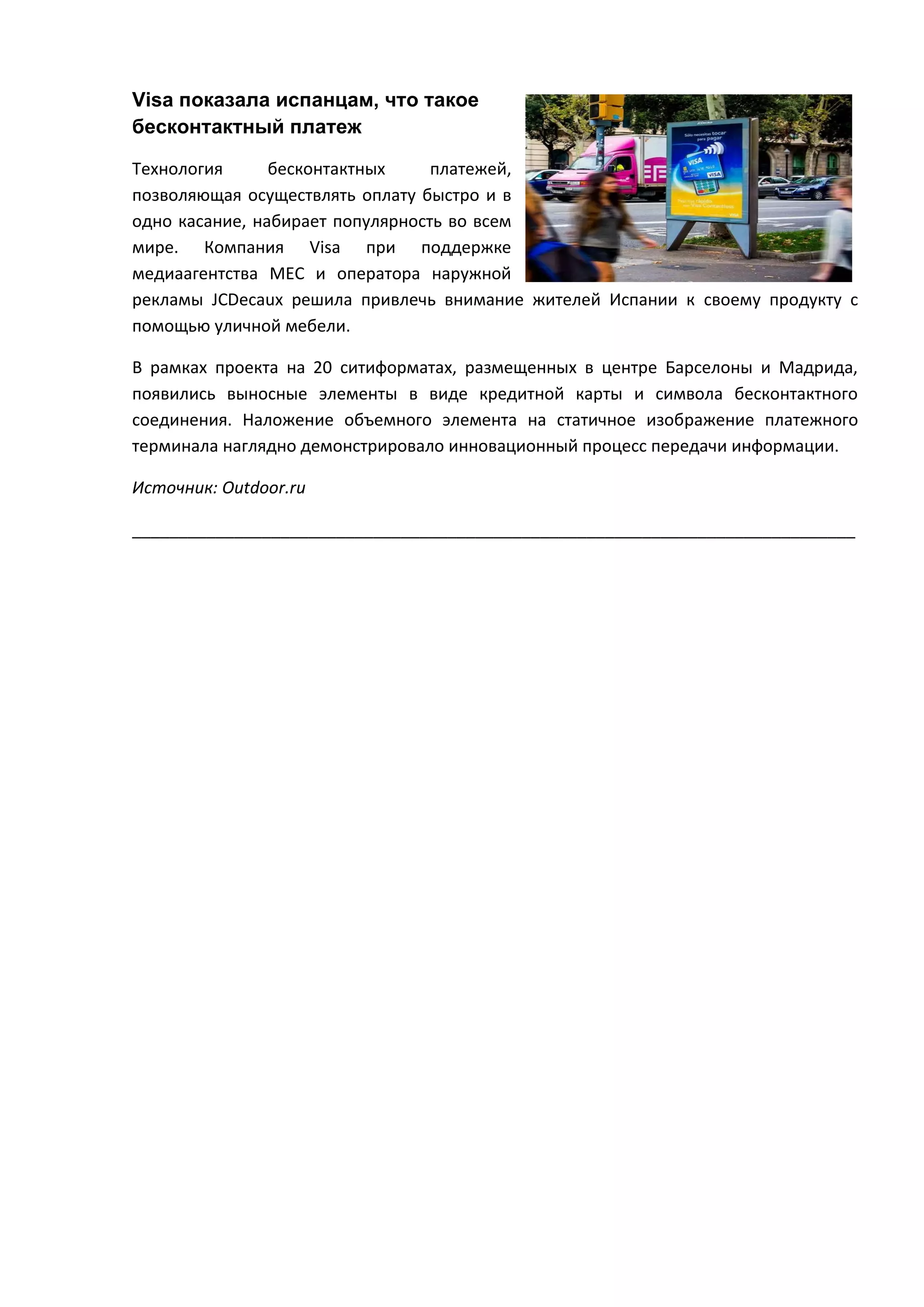 Visa показала испанцам, что такое
бесконтактный платеж
Технология
бесконтактных
платежей,
позволяющая осуществлять оплату быстро и в
одно касание, набирает популярность во всем
мире. Компания Visa при поддержке
медиаагентства MEC и оператора наружной
рекламы JCDecaux решила привлечь внимание жителей Испании к своему продукту с
помощью уличной мебели.
В рамках проекта на 20 ситиформатах, размещенных в центре Барселоны и Мадрида,
появились выносные элементы в виде кредитной карты и символа бесконтактного
соединения. Наложение объемного элемента на статичное изображение платежного
терминала наглядно демонстрировало инновационный процесс передачи информации.
Источник: Outdoor.ru
______________________________________________________________________________

 