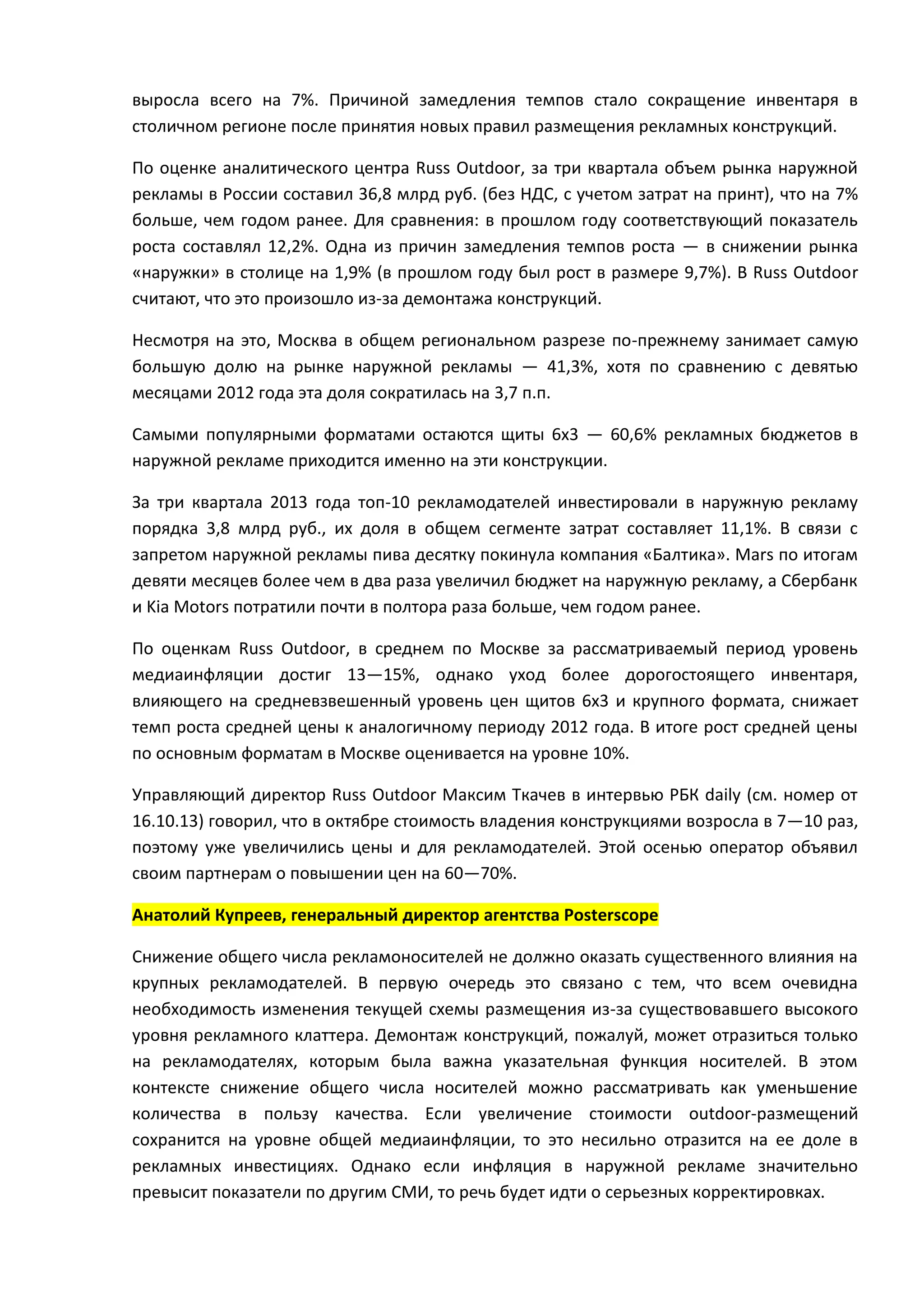 выросла всего на 7%. Причиной замедления темпов стало сокращение инвентаря в
столичном регионе после принятия новых правил размещения рекламных конструкций.
По оценке аналитического центра Russ Outdoor, за три квартала объем рынка наружной
рекламы в России составил 36,8 млрд руб. (без НДС, с учетом затрат на принт), что на 7%
больше, чем годом ранее. Для сравнения: в прошлом году соответствующий показатель
роста составлял 12,2%. Одна из причин замедления темпов роста — в снижении рынка
«наружки» в столице на 1,9% (в прошлом году был рост в размере 9,7%). В Russ Outdoor
считают, что это произошло из-за демонтажа конструкций.
Несмотря на это, Москва в общем региональном разрезе по-прежнему занимает самую
большую долю на рынке наружной рекламы — 41,3%, хотя по сравнению с девятью
месяцами 2012 года эта доля сократилась на 3,7 п.п.
Самыми популярными форматами остаются щиты 6х3 — 60,6% рекламных бюджетов в
наружной рекламе приходится именно на эти конструкции.
За три квартала 2013 года топ-10 рекламодателей инвестировали в наружную рекламу
порядка 3,8 млрд руб., их доля в общем сегменте затрат составляет 11,1%. В связи с
запретом наружной рекламы пива десятку покинула компания «Балтика». Mars по итогам
девяти месяцев более чем в два раза увеличил бюджет на наружную рекламу, а Сбербанк
и Kia Motors потратили почти в полтора раза больше, чем годом ранее.
По оценкам Russ Outdoor, в среднем по Москве за рассматриваемый период уровень
медиаинфляции достиг 13—15%, однако уход более дорогостоящего инвентаря,
влияющего на средневзвешенный уровень цен щитов 6х3 и крупного формата, снижает
темп роста средней цены к аналогичному периоду 2012 года. В итоге рост средней цены
по основным форматам в Москве оценивается на уровне 10%.
Управляющий директор Russ Outdoor Максим Ткачев в интервью РБК daily (см. номер от
16.10.13) говорил, что в октябре стоимость владения конструкциями возросла в 7—10 раз,
поэтому уже увеличились цены и для рекламодателей. Этой осенью оператор объявил
своим партнерам о повышении цен на 60—70%.
Анатолий Купреев, генеральный директор агентства Posterscope
Снижение общего числа рекламоносителей не должно оказать существенного влияния на
крупных рекламодателей. В первую очередь это связано с тем, что всем очевидна
необходимость изменения текущей схемы размещения из-за существовавшего высокого
уровня рекламного клаттера. Демонтаж конструкций, пожалуй, может отразиться только
на рекламодателях, которым была важна указательная функция носителей. В этом
контексте снижение общего числа носителей можно рассматривать как уменьшение
количества в пользу качества. Если увеличение стоимости outdoor-размещений
сохранится на уровне общей медиаинфляции, то это несильно отразится на ее доле в
рекламных инвестициях. Однако если инфляция в наружной рекламе значительно
превысит показатели по другим СМИ, то речь будет идти о серьезных корректировках.

 