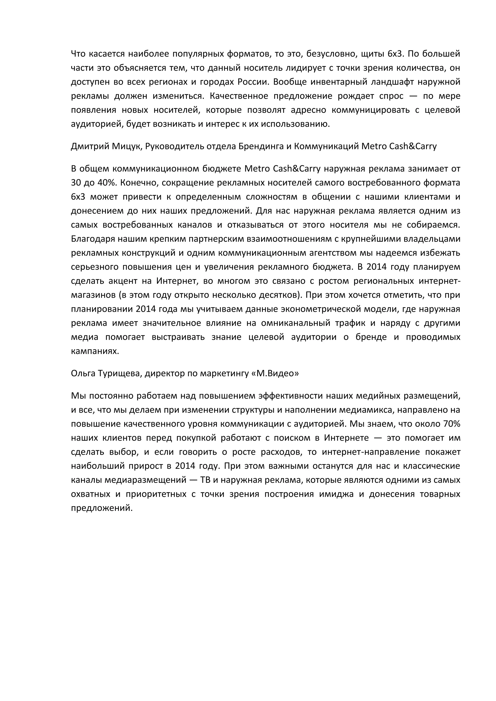 Что касается наиболее популярных форматов, то это, безусловно, щиты 6х3. По большей
части это объясняется тем, что данный носитель лидирует с точки зрения количества, он
доступен во всех регионах и городах России. Вообще инвентарный ландшафт наружной
рекламы должен измениться. Качественное предложение рождает спрос — по мере
появления новых носителей, которые позволят адресно коммуницировать с целевой
аудиторией, будет возникать и интерес к их использованию.
Дмитрий Мицук, Руководитель отдела Брендинга и Коммуникаций Metro Cash&Carry
В общем коммуникационном бюджете Metro Cash&Carry наружная реклама занимает от
30 до 40%. Конечно, сокращение рекламных носителей самого востребованного формата
6х3 может привести к определенным сложностям в общении с нашими клиентами и
донесением до них наших предложений. Для нас наружная реклама является одним из
самых востребованных каналов и отказываться от этого носителя мы не собираемся.
Благодаря нашим крепким партнерским взаимоотношениям с крупнейшими владельцами
рекламных конструкций и одним коммуникационным агентством мы надеемся избежать
серьезного повышения цен и увеличения рекламного бюджета. В 2014 году планируем
сделать акцент на Интернет, во многом это связано с ростом региональных интернетмагазинов (в этом году открыто несколько десятков). При этом хочется отметить, что при
планировании 2014 года мы учитываем данные эконометрической модели, где наружная
реклама имеет значительное влияние на омниканальный трафик и наряду с другими
медиа помогает выстраивать знание целевой аудитории о бренде и проводимых
кампаниях.
Ольга Турищева, директор по маркетингу «М.Видео»
Мы постоянно работаем над повышением эффективности наших медийных размещений,
и все, что мы делаем при изменении структуры и наполнении медиамикса, направлено на
повышение качественного уровня коммуникации с аудиторией. Мы знаем, что около 70%
наших клиентов перед покупкой работают с поиском в Интернете — это помогает им
сделать выбор, и если говорить о росте расходов, то интернет-направление покажет
наибольший прирост в 2014 году. При этом важными останутся для нас и классические
каналы медиаразмещений — ТВ и наружная реклама, которые являются одними из самых
охватных и приоритетных с точки зрения построения имиджа и донесения товарных
предложений.

 