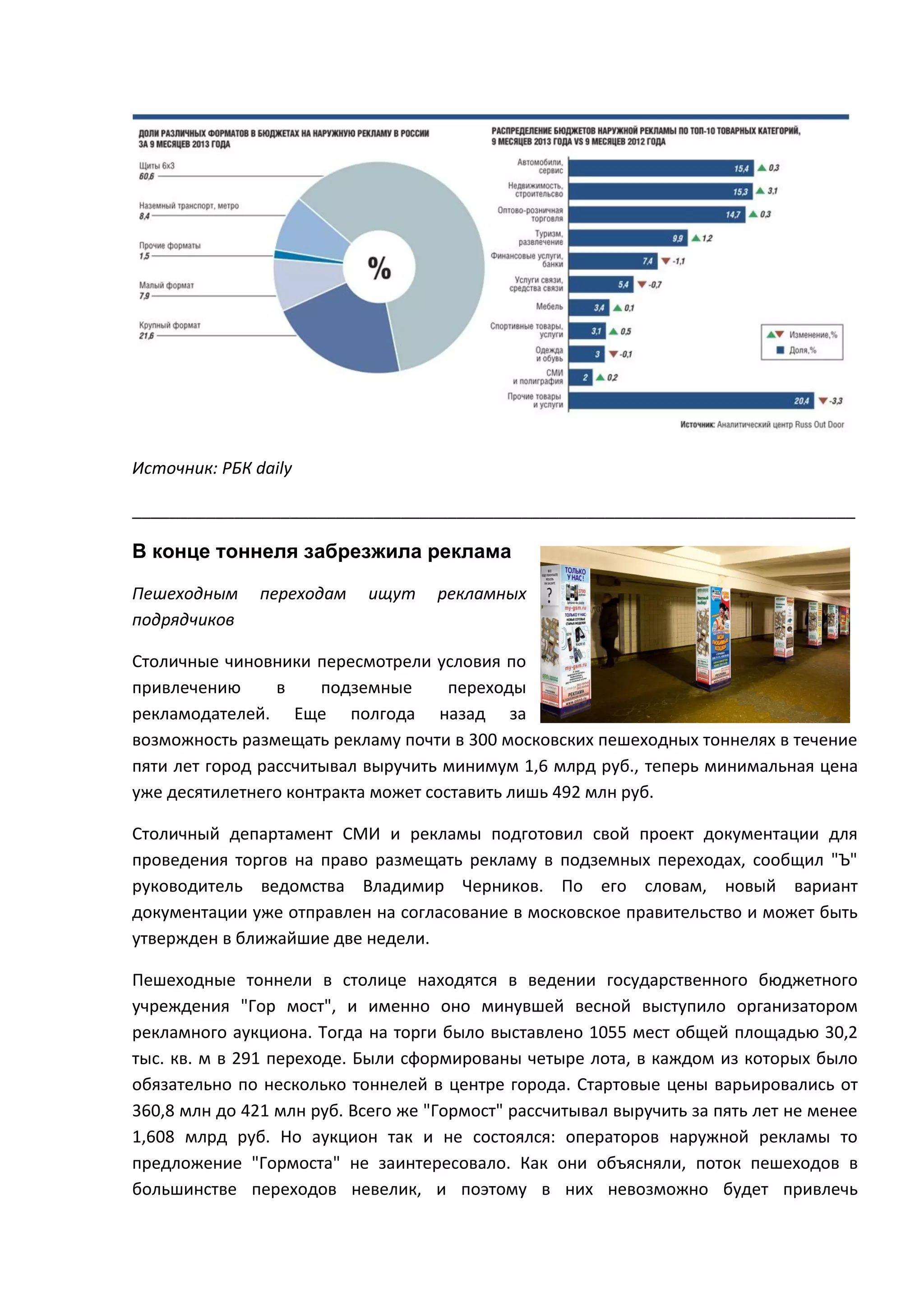 Источник: РБК daily
______________________________________________________________________________

В конце тоннеля забрезжила реклама
Пешеходным
подрядчиков

переходам

ищут

рекламных

Столичные чиновники пересмотрели условия по
привлечению
в
подземные
переходы
рекламодателей. Еще полгода назад за
возможность размещать рекламу почти в 300 московских пешеходных тоннелях в течение
пяти лет город рассчитывал выручить минимум 1,6 млрд руб., теперь минимальная цена
уже десятилетнего контракта может составить лишь 492 млн руб.
Столичный департамент СМИ и рекламы подготовил свой проект документации для
проведения торгов на право размещать рекламу в подземных переходах, сообщил "Ъ"
руководитель ведомства Владимир Черников. По его словам, новый вариант
документации уже отправлен на согласование в московское правительство и может быть
утвержден в ближайшие две недели.
Пешеходные тоннели в столице находятся в ведении государственного бюджетного
учреждения "Гор мост", и именно оно минувшей весной выступило организатором
рекламного аукциона. Тогда на торги было выставлено 1055 мест общей площадью 30,2
тыс. кв. м в 291 переходе. Были сформированы четыре лота, в каждом из которых было
обязательно по несколько тоннелей в центре города. Стартовые цены варьировались от
360,8 млн до 421 млн руб. Всего же "Гормост" рассчитывал выручить за пять лет не менее
1,608 млрд руб. Но аукцион так и не состоялся: операторов наружной рекламы то
предложение "Гормоста" не заинтересовало. Как они объясняли, поток пешеходов в
большинстве переходов невелик, и поэтому в них невозможно будет привлечь

 
