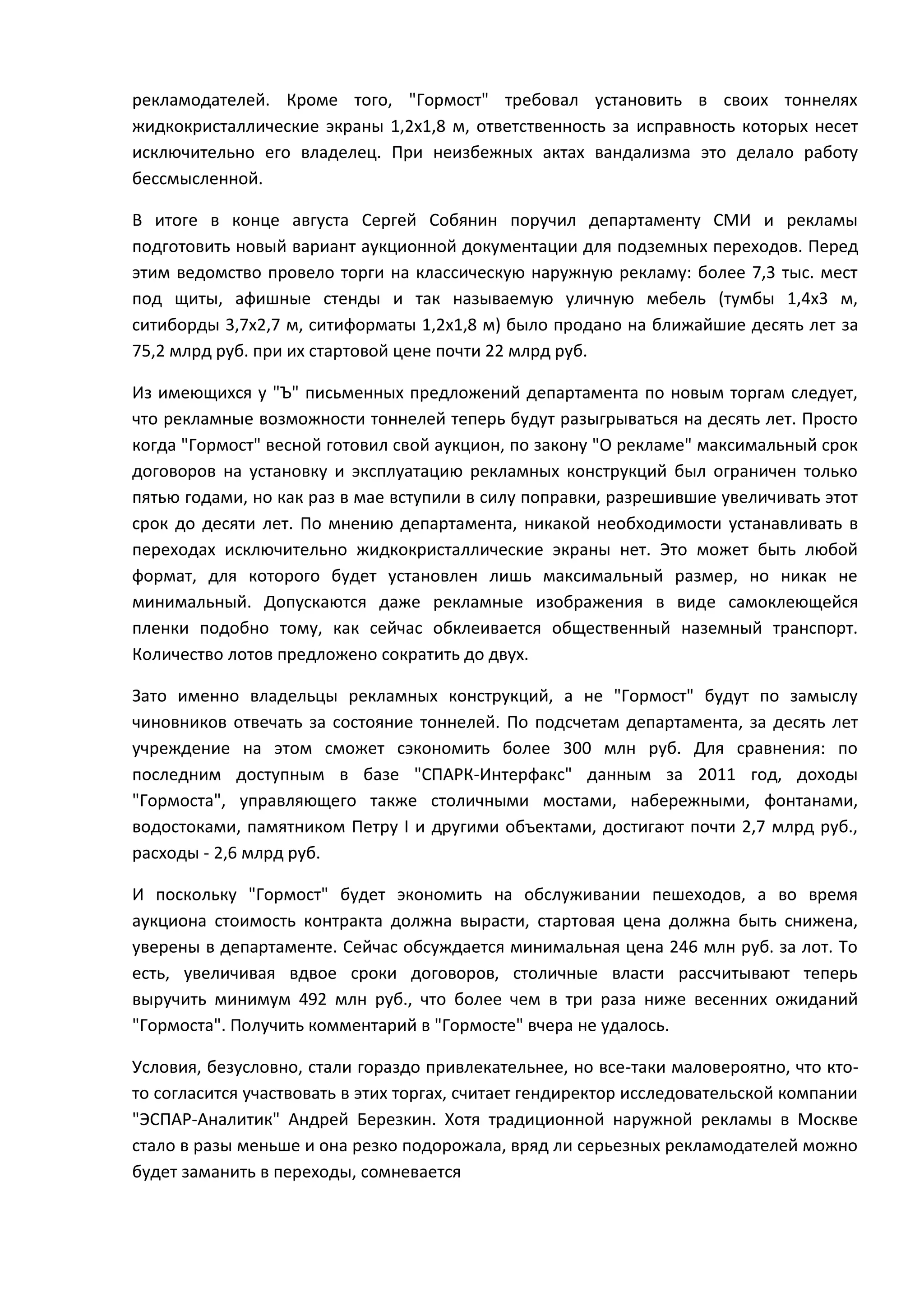рекламодателей. Кроме того, "Гормост" требовал установить в своих тоннелях
жидкокристаллические экраны 1,2х1,8 м, ответственность за исправность которых несет
исключительно его владелец. При неизбежных актах вандализма это делало работу
бессмысленной.
В итоге в конце августа Сергей Собянин поручил департаменту СМИ и рекламы
подготовить новый вариант аукционной документации для подземных переходов. Перед
этим ведомство провело торги на классическую наружную рекламу: более 7,3 тыс. мест
под щиты, афишные стенды и так называемую уличную мебель (тумбы 1,4х3 м,
ситиборды 3,7х2,7 м, ситиформаты 1,2х1,8 м) было продано на ближайшие десять лет за
75,2 млрд руб. при их стартовой цене почти 22 млрд руб.
Из имеющихся у "Ъ" письменных предложений департамента по новым торгам следует,
что рекламные возможности тоннелей теперь будут разыгрываться на десять лет. Просто
когда "Гормост" весной готовил свой аукцион, по закону "О рекламе" максимальный срок
договоров на установку и эксплуатацию рекламных конструкций был ограничен только
пятью годами, но как раз в мае вступили в силу поправки, разрешившие увеличивать этот
срок до десяти лет. По мнению департамента, никакой необходимости устанавливать в
переходах исключительно жидкокристаллические экраны нет. Это может быть любой
формат, для которого будет установлен лишь максимальный размер, но никак не
минимальный. Допускаются даже рекламные изображения в виде самоклеющейся
пленки подобно тому, как сейчас обклеивается общественный наземный транспорт.
Количество лотов предложено сократить до двух.
Зато именно владельцы рекламных конструкций, а не "Гормост" будут по замыслу
чиновников отвечать за состояние тоннелей. По подсчетам департамента, за десять лет
учреждение на этом сможет сэкономить более 300 млн руб. Для сравнения: по
последним доступным в базе "СПАРК-Интерфакс" данным за 2011 год, доходы
"Гормоста", управляющего также столичными мостами, набережными, фонтанами,
водостоками, памятником Петру I и другими объектами, достигают почти 2,7 млрд руб.,
расходы - 2,6 млрд руб.
И поскольку "Гормост" будет экономить на обслуживании пешеходов, а во время
аукциона стоимость контракта должна вырасти, стартовая цена должна быть снижена,
уверены в департаменте. Сейчас обсуждается минимальная цена 246 млн руб. за лот. То
есть, увеличивая вдвое сроки договоров, столичные власти рассчитывают теперь
выручить минимум 492 млн руб., что более чем в три раза ниже весенних ожиданий
"Гормоста". Получить комментарий в "Гормосте" вчера не удалось.
Условия, безусловно, стали гораздо привлекательнее, но все-таки маловероятно, что ктото согласится участвовать в этих торгах, считает гендиректор исследовательской компании
"ЭСПАР-Аналитик" Андрей Березкин. Хотя традиционной наружной рекламы в Москве
стало в разы меньше и она резко подорожала, вряд ли серьезных рекламодателей можно
будет заманить в переходы, сомневается

 