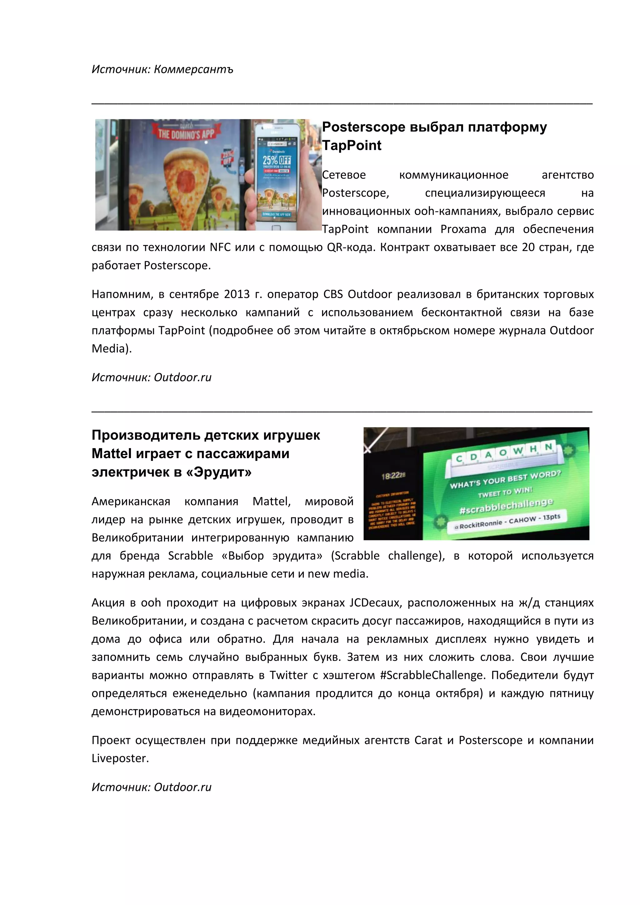Источник: Коммерсантъ
______________________________________________________________________________

Posterscope выбрал платформу
TapPoint
Cетевое
коммуникационное
агентство
Posterscope,
специализирующееся
на
инновационных ooh-кампаниях, выбрало сервис
TapPoint компании Proxama для обеспечения
связи по технологии NFC или с помощью QR-кода. Контракт охватывает все 20 стран, где
работает Posterscope.
Напомним, в сентябре 2013 г. оператор CBS Outdoor реализовал в британских торговых
центрах сразу несколько кампаний с использованием бесконтактной связи на базе
платформы TapPoint (подробнее об этом читайте в октябрьском номере журнала Outdoor
Media).
Источник: Outdoor.ru
______________________________________________________________________________

Производитель детских игрушек
Mattel играет с пассажирами
электричек в «Эрудит»
Американская компания Mattel, мировой
лидер на рынке детских игрушек, проводит в
Великобритании интегрированную кампанию
для бренда Scrabble «Выбор эрудита» (Scrabble сhallenge), в которой используется
наружная реклама, социальные сети и new media.
Акция в ooh проходит на цифровых экранах JCDecaux, расположенных на ж/д станциях
Великобритании, и создана с расчетом скрасить досуг пассажиров, находящийся в пути из
дома до офиса или обратно. Для начала на рекламных дисплеях нужно увидеть и
запомнить семь случайно выбранных букв. Затем из них сложить слова. Свои лучшие
варианты можно отправлять в Twitter c хэштегом #ScrabbleChallenge. Победители будут
определяться еженедельно (кампания продлится до конца октября) и каждую пятницу
демонстрироваться на видеомониторах.
Проект осуществлен при поддержке медийных агентств Carat и Posterscope и компании
Liveposter.
Источник: Outdoor.ru

 