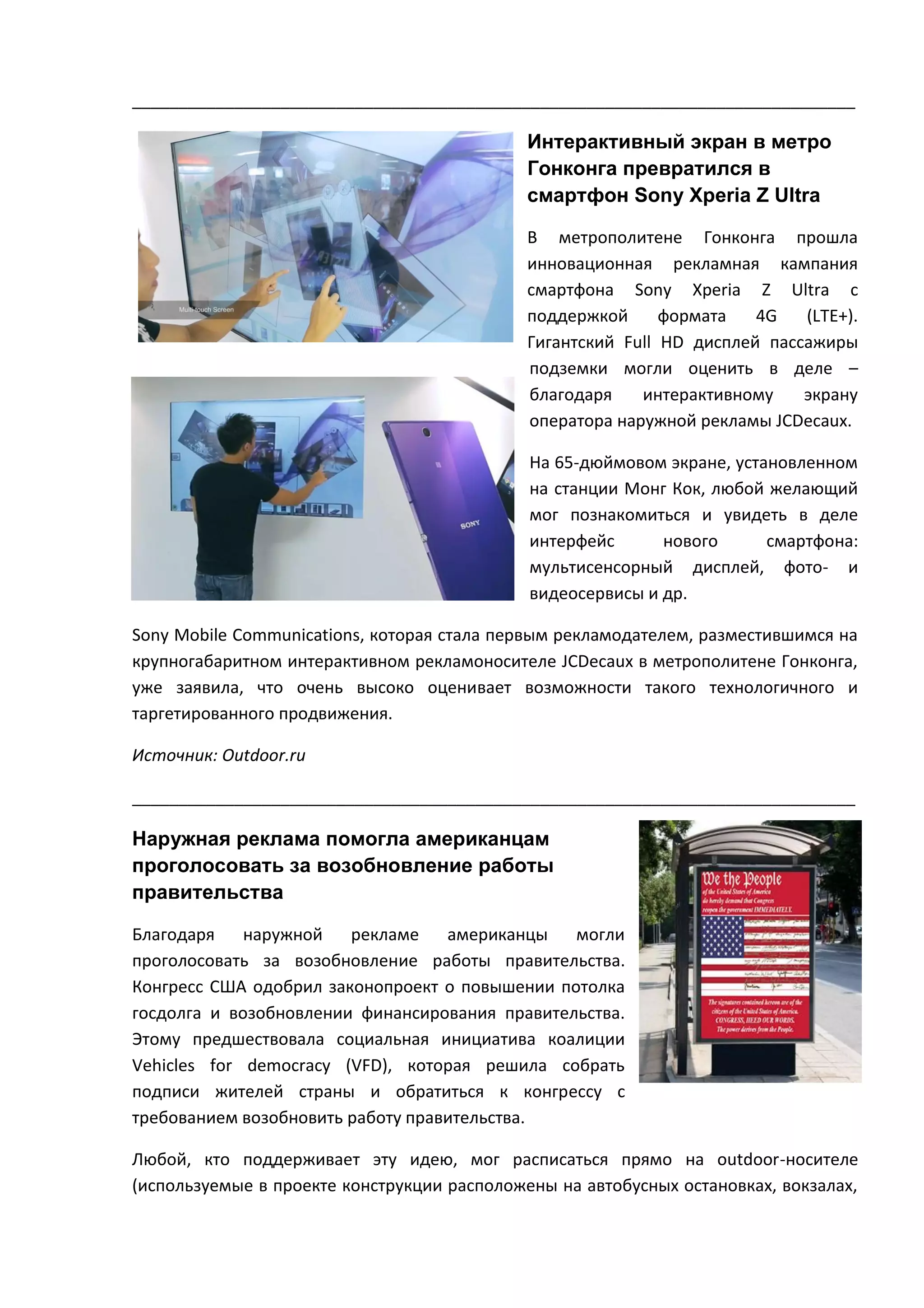 ______________________________________________________________________________

Интерактивный экран в метро
Гонконга превратился в
смартфон Sony Xperia Z Ultra
В метрополитене Гонконга прошла
инновационная рекламная кампания
смартфона Sony Xperia Z Ultra c
поддержкой
формата
4G
(LTE+).
Гигантский Full HD дисплей пассажиры
подземки могли оценить в деле –
благодаря
интерактивному
экрану
оператора наружной рекламы JCDecaux.
На 65-дюймовом экране, установленном
на станции Монг Кок, любой желающий
мог познакомиться и увидеть в деле
интерфейс
нового
смартфона:
мультисенсорный дисплей, фото- и
видеосервисы и др.
Sony Mobile Communications, которая стала первым рекламодателем, разместившимся на
крупногабаритном интерактивном рекламоносителе JCDecaux в метрополитене Гонконга,
уже заявила, что очень высоко оценивает возможности такого технологичного и
таргетированного продвижения.
Источник: Outdoor.ru
______________________________________________________________________________

Наружная реклама помогла американцам
проголосовать за возобновление работы
правительства
Благодаря
наружной
рекламе
американцы
могли
проголосовать за возобновление работы правительства.
Конгресс США одобрил законопроект о повышении потолка
госдолга и возобновлении финансирования правительства.
Этому предшествовала социальная инициатива коалиции
Vehicles for democracy (VFD), которая решила собрать
подписи жителей страны и обратиться к конгрессу с
требованием возобновить работу правительства.
Любой, кто поддерживает эту идею, мог расписаться прямо на outdoor-носителе
(используемые в проекте конструкции расположены на автобусных остановках, вокзалах,

 