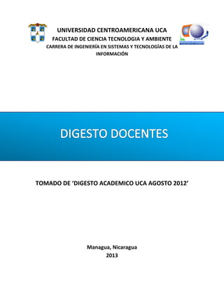 UNIVERSIDAD CENTROAMERICANA UCA
FACULTAD DE CIENCIA TECNOLOGIA Y AMBIENTE
CARRERA DE INGENIERÍA EN SISTEMAS Y TECNOLOGÍAS DE LA
INFORMACIÓN
TOMADO DE DIGESTO ACADEMICO UCA AGOSTO 2012
Managua, Nicaragua
2013
 