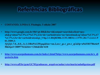 •   COSTANZO, LINDA S. Fisologia. 3 edição 2007

•   http://www.google.com.br/#hl=pt-BR&tbo=d&output=search&sclient=psy-
    ab&q=absor%C3%A7%C3%A3o+de+carboidratos+no+intestino&oq=absor%C3%A7
    %C3%A3o+de+carboidratos&gs_l=hp.3.1.0l4j0i30l6.1135.10834.1.13751.28.17.2.4.4.1.9
    01.3509.3-
    3j1j2j1.7.0...0.0...1c.1.ORsPAG5Pgag&bav=on.2,or.r_gc.r_pw.r_qf.&fp=a9a5303786c6e9
    f8&bpcl=38897761&biw=1366&bih=610

•   http://www.ocorpohumano.com.br/index1.html?http://www.ocorpohumano.com.br/s_di
    gestorio.htm

•   http://www.uff.br/gcm/GCM/graduacao_arquivos/aulas/veterinaria/auladigestao.pdf
 