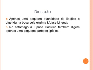 DIGESTÃO
Apenas uma pequena quantidade de lipídios é
digerida na boca pela enzima Lípase Lingual;
No estômago a Lípase Gástrica também digere
apenas uma pequena parte do lipídios;