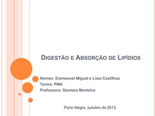 DIGESTÃO E ABSORÇÃO DE LIPÍDIOS
Nomes: Emmanuel Miguel e Lisia Castilhos
Turma: PMA
Professora: Siomara Monteiro
Porto Alegre, outubro de 2013.
 
