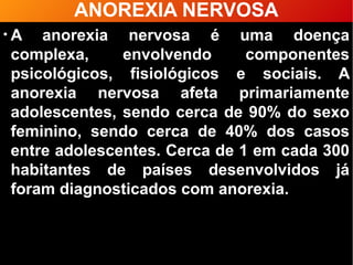 ANOREXIA NERVOSA
●
A anorexia nervosa é uma doença
complexa, envolvendo componentes
psicológicos, fisiológicos e sociais. A
anorexia nervosa afeta primariamente
adolescentes, sendo cerca de 90% do sexo
feminino, sendo cerca de 40% dos casos
entre adolescentes. Cerca de 1 em cada 300
habitantes de países desenvolvidos já
foram diagnosticados com anorexia.
 