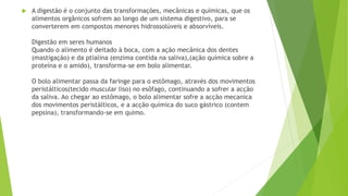  A digestão é o conjunto das transformações, mecânicas e químicas, que os
alimentos orgânicos sofrem ao longo de um sistema digestivo, para se
converterem em compostos menores hidrossolúveis e absorvíveis.
Digestão em seres humanos
Quando o alimento é deitado à boca, com a ação mecânica dos dentes
(mastigação) e da ptialina (enzima contida na saliva),(ação química sobre a
proteína e o amido), transforma-se em bolo alimentar.
O bolo alimentar passa da faringe para o estômago, através dos movimentos
peristálticos(tecido muscular liso) no esôfago, continuando a sofrer a acção
da saliva. Ao chegar ao estômago, o bolo alimentar sofre a acção mecanica
dos movimentos peristálticos, e a acção química do suco gástrico (contem
pepsina), transformando-se em quimo.
 