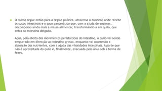  O quimo segue então para a região pilórica, atravessa o duodeno onde recebe
os sucos intestinais e o suco pancreático que, com a ajuda de enzimas,
decomporão ainda mais a massa alimentar, transformando-a em quilo, que
entra no intestino delgado.
Aqui, pelo efeito dos movimentos peristálticos do intestino, o quilo vai sendo
empurrado em direcção ao intestino grosso, enquanto vai ocorrendo a
absorção dos nutrientes, com a ajuda das vilosidades intestinais. A parte que
não é aproveitada do quilo é, finalmente, evacuada pelo ânus sob a forma de
fezes.
 
