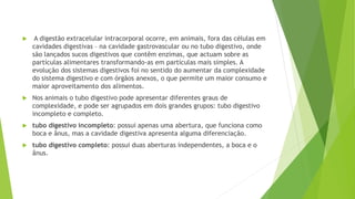  A digestão extracelular intracorporal ocorre, em animais, fora das células em
cavidades digestivas – na cavidade gastrovascular ou no tubo digestivo, onde
são lançados sucos digestivos que contêm enzimas, que actuam sobre as
partículas alimentares transformando-as em partículas mais simples. A
evolução dos sistemas digestivos foi no sentido do aumentar da complexidade
do sistema digestivo e com órgãos anexos, o que permite um maior consumo e
maior aproveitamento dos alimentos.
 Nos animais o tubo digestivo pode apresentar diferentes graus de
complexidade, e pode ser agrupados em dois grandes grupos: tubo digestivo
incompleto e completo.
 tubo digestivo incompleto: possui apenas uma abertura, que funciona como
boca e ânus, mas a cavidade digestiva apresenta alguma diferenciação.
 tubo digestivo completo: possui duas aberturas independentes, a boca e o
ânus.
 