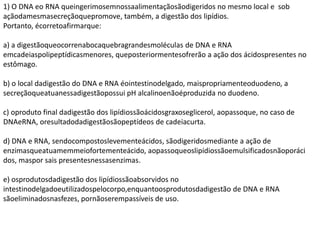 1) O DNA eo RNA queingerimosemnossaalimentaçãosãodigeridos no mesmo local e sob
açãodamesmasecreçãoquepromove, também, a digestão dos lipídios.
Portanto, écorretoafirmarque:
a) a digestãoqueocorrenabocaquebragrandesmoléculas de DNA e RNA
emcadeiaspolipeptídicasmenores, queposteriormentesofrerão a ação dos ácidospresentes no
estômago.
b) o local dadigestão do DNA e RNA éointestinodelgado, maispropriamenteoduodeno, a
secreçãoqueatuanessadigestãopossui pH alcalinoenãoéproduzida no duodeno.
c) oproduto final dadigestão dos lipídiossãoácidosgraxoseglicerol, aopassoque, no caso de
DNAeRNA, oresultadodadigestãosãopeptídeos de cadeiacurta.
d) DNA e RNA, sendocompostoslevementeácidos, sãodigeridosmediante a ação de
enzimasqueatuamemmeiofortementeácido, aopassoqueoslipídiossãoemulsificadosnãoporáci
dos, maspor sais presentesnessasenzimas.
e) osprodutosdadigestão dos lipídiossãoabsorvidos no
intestinodelgadoeutilizadospelocorpo,enquantoosprodutosdadigestão de DNA e RNA
sãoeliminadosnasfezes, pornãoserempassíveis de uso.
 