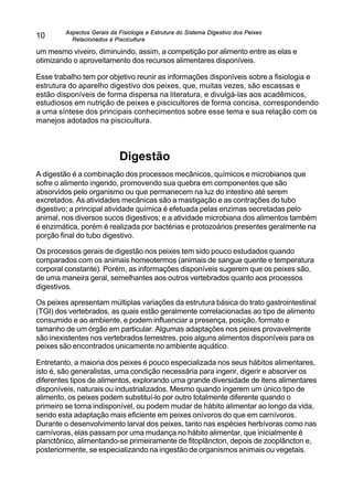 Aspectos Gerais da Fisiologia e Estrutura do Sistema Digestivo dos Peixes
Relacionados à Piscicultura
10
um mesmo viveiro, diminuindo, assim, a competição por alimento entre as elas e
otimizando o aproveitamento dos recursos alimentares disponíveis.
Esse trabalho tem por objetivo reunir as informações disponíveis sobrea fisiologia e
estrutura do aparelho digestivo dos peixes, que, muitas vezes, são escassas e
estão disponíveis de forma dispersa na literatura, e divulgá-las aos acadêmicos,
estudiosos em nutrição de peixes e piscicultores de forma concisa, correspondendo
a uma síntese dos principais conhecimentos sobre esse tema e sua relação com os
manejos adotados na piscicultura.
Digestão
A digestão é a combinação dos processos mecânicos, químicos e microbianos que
sofre o alimento ingerido, promovendo sua quebra em componentes que são
absorvidos pelo organismo ou que permanecem na luz do intestino até serem
excretados. As atividades mecânicas são a mastigação e as contrações do tubo
digestivo; a principal atividade química é efetuada pelas enzimas secretadas pelo
animal, nos diversos sucos digestivos; e a atividade microbiana dos alimentos também
é enzimática, porém é realizada por bactérias e protozoários presentes geralmente na
porção final do tubo digestivo.
Os processos gerais de digestão nos peixes tem sido pouco estudados quando
comparados com os animais homeotermos (animais de sangue quente e temperatura
corporal constante). Porém, as informações disponíveis sugerem que os peixes são,
de uma maneira geral, semelhantes aos outros vertebrados quanto aos processos
digestivos.
Os peixes apresentam múltiplas variações da estrutura básica do trato gastrointestinal
(TGI) dos vertebrados, as quais estão geralmente correlacionadas ao tipo de alimento
consumido e ao ambiente, e podem influenciar a presença, posição, formato e
tamanho de um órgão em particular. Algumas adaptações nos peixes provavelmente
são inexistentes nos vertebrados terrestres, pois alguns alimentos disponíveis para os
peixes são encontrados unicamente no ambiente aquático.
Entretanto, a maioria dos peixes é pouco especializada nos seus hábitos alimentares,
isto é, são generalistas, uma condição necessária para ingerir, digerir e absorver os
diferentes tipos de alimentos, explorando uma grande diversidade de itens alimentares
disponíveis, naturais ou industrializados. Mesmo quando ingerem um único tipo de
alimento, os peixes podem substituí-lo por outro totalmente diferente quando o
primeiro se torna indisponível, ou podem mudar de hábito alimentar ao longo da vida,
sendo esta adaptação mais eficiente em peixes onívoros do que em carnívoros.
Durante o desenvolvimento larval dos peixes, tanto nas espécies herbívoras como nas
carnívoras, elas passam por uma mudança no hábito alimentar, que inicialmente é
planctônico, alimentando-se primeiramente de fitoplâncton, depois de zooplâncton e,
posteriormente, se especializando na ingestão de organismos animais ou vegetais.
 