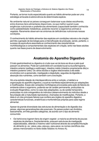 Aspectos Gerais da Fisiologia e Estrutura do Sistema Digestivo dos Peixes
Relacionados à Piscicultura
11
Portanto, se tornar muito especializado quanto ao hábito alimentar pode ser uma
estratégia arriscada à sobrevivência de determinada espécie.
No ambiente natural os peixes conseguem balancear suas dietas escolhendo,
entre diversos itens alimentares disponíveis, os que melhor suprem suas
exigências nutricionais e preferências alimentares (capacidade também conhecida
como palatabilidade metabólica), podendo recorrer a organismos animais e
vegetais. Raramente observam-se sintomas de deficiências nutricionais nessas
condições.
O conhecimento do hábito alimentar das espécies em condições naturais e de criação
permite a geração de tecnologia para a intensificação da produção, sendo, portanto, o
sucesso da aquicultura associada ao conhecimento das características
morfofisiológicas e comportamentais das espécies em criação, tanto nas fases adultas
quanto nas fases jovens de desenvolvimento.
Anatomia do Aparelho Digestivo
O trato gastrointestinal ou digestivo é o tubo que vai da boca ao ânus e pelo qual
passam os alimentos. Pode ser subdividido em cavidade bucal ou bucofaringeana,
intestino anterior (esôfago e estômago), intestino médio (intestino propriamente dito) e
intestino posterior (reto). Os vários tecidos e órgãos relacionados a ele estão
envolvidos com a apreensão, mastigação e deglutição, seguidas da digestão e
absorção dos nutrientes, como também com a excreção.
Há uma estreita relação de interdependência entre a nutrição, o habitat e a
organização do aparelho digestivo, a qual se manifesta especialmente por adaptações
e modificações. Essas são variações morfológicas provocadas pela ação de fatores do
ambiente sobre o organismo, podendo ser de caráter permanente, produzidas na
evolução filogenética, como no caso das adaptações, ou de caráter temporário,
produzidas no ciclo ontogenético do indivíduo (desenvolvimento do indivíduo desde a
fecundação até a maturidade reprodutiva), chamadas de modificações. Portanto, a
dieta é um dos principais fatores que confere aos órgãos do aparelho digestivo
características funcionais, anatômicas e morfométricas próprias para cada regime
alimentar.
Apesar da grande diversidade das estruturas de alimentação e de digestão dos
peixes, algumas generalizações são possíveis. Os peixes podem ser divididos,
basicamente, em três grandes categorias, de acordo com o tipo de alimento
consumido:
• Os herbívoros ingerem itens de origem vegetal - a maioria se alimenta de poucas
espécies de plantas e, freqüentemente, possuem estruturas de mastigação
especializadas, obtendo o máximo valor nutricional através da completa trituração
do alimento (p. ex.: piava, piau, piavuçu, pacu-peva; os nomes científicos dos
peixes mencionados no texto estão listados no Anexo A);
 