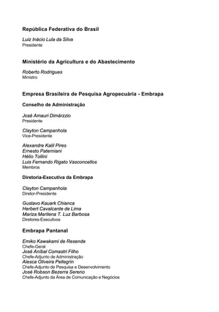 República Federativa do Brasil
Luiz Inácio Lula da Silva
Presidente
Ministério da Agricultura e do Abastecimento
Roberto Rodrigues
Ministro
Empresa Brasileira de Pesquisa Agropecuária - Embrapa
Conselho de Administração
José Amauri Dimárzzio
Presidente
Clayton Campanhola
Vice-Presidente
Alexandre Kalil Pires
Ernesto Paterniani
Hélio Tollini
Luis Fernando Rigato Vasconcellos
Membros
Diretoria-Executiva da Embrapa
Clayton Campanhola
Diretor-Presidente
Gustavo Kauark Chianca
Herbert Cavalcante de Lima
Mariza Marilena T. Luz Barbosa
Diretores-Executivos
Embrapa Pantanal
Emiko Kawakami de Resende
Chefe-Geral
José Aníbal Comastri Filho
Chefe-Adjunto de Administração
Aiesca Oliveira Pellegrin
Chefe-Adjunto de Pesquisa e Desenvolvimento
José Robson Bezerra Sereno
Chefe-Adjunto da Área de Comunicação e Negócios
 