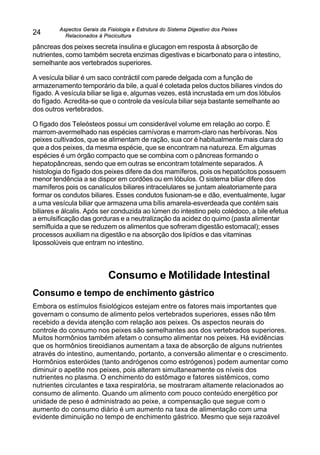 Aspectos Gerais da Fisiologia e Estrutura do Sistema Digestivo dos Peixes
Relacionados à Piscicultura
24
pâncreas dos peixes secreta insulina e glucagon em resposta à absorção de
nutrientes, como também secreta enzimas digestivas e bicarbonato para o intestino,
semelhante aos vertebrados superiores.
A vesícula biliar é um saco contráctil com parede delgada com a função de
armazenamento temporário da bile, a qual é coletada pelos ductos biliares vindos do
fígado. A vesícula biliar se liga e, algumas vezes, está incrustada em um dos lóbulos
do fígado. Acredita-se que o controle da vesícula biliar seja bastante semelhante ao
dos outros vertebrados.
O fígado dos Teleósteos possui um considerável volume em relação ao corpo. É
marrom-avermelhado nas espécies carnívoras e marrom-claro nas herbívoras. Nos
peixes cultivados, que se alimentam de ração, sua cor é habitualmente mais clara do
que a dos peixes, da mesma espécie, que se encontram na natureza. Em algumas
espécies é um órgão compacto que se combina com o pâncreas formando o
hepatopâncreas, sendo que em outras se encontram totalmente separados. A
histologia do fígado dos peixes difere da dos mamíferos, pois os hepatócitos possuem
menor tendência a se dispor em cordões ou em lóbulos. O sistema biliar difere dos
mamíferos pois os canalículos biliares intracelulares se juntam aleatoriamente para
formar os condutos biliares. Esses condutos fusionam-se e dão, eventualmente, lugar
a uma vesícula biliar que armazena uma bílis amarela-esverdeada que contém sais
biliares e álcalis. Após ser conduzida ao lúmen do intestino pelo colédoco, a bile efetua
a emulsificação das gorduras e a neutralização da acidez do quimo (pasta alimentar
semifluida a que se reduzem os alimentos que sofreram digestão estomacal); esses
processos auxiliam na digestão e na absorção dos lipídios e das vitaminas
lipossolúveis que entram no intestino.
Consumo e Motilidade Intestinal
Consumo e tempo de enchimento gástrico
Embora os estímulos fisiológicos estejam entre os fatores mais importantes que
governam o consumo de alimento pelos vertebrados superiores, esses não têm
recebido a devida atenção com relação aos peixes. Os aspectos neurais do
controle do consumo nos peixes são semelhantes aos dos vertebrados superiores.
Muitos hormônios também afetam o consumo alimentar nos peixes. Há evidências
que os hormônios tireoidianos aumentam a taxa de absorção de alguns nutrientes
através do intestino, aumentando, portanto, a conversão alimentar e o crescimento.
Hormônios esteróides (tanto andrógenos como estrógenos) podem aumentar como
diminuir o apetite nos peixes, pois alteram simultaneamente os níveis dos
nutrientes no plasma. O enchimento do estômago e fatores sistêmicos, como
nutrientes circulantes e taxa respiratória, se mostraram altamente relacionados ao
consumo de alimento. Quando um alimento com pouco conteúdo energético por
unidade de peso é administrado ao peixe, a compensação que segue com o
aumento do consumo diário é um aumento na taxa de alimentação com uma
evidente diminuição no tempo de enchimento gástrico. Mesmo que seja razoável
 