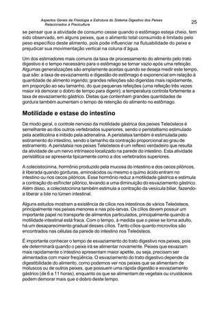 Aspectos Gerais da Fisiologia e Estrutura do Sistema Digestivo dos Peixes
Relacionados à Piscicultura
25
se pensar que a atividade de consumo cesse quando o estômago esteja cheio, tem
sido observado, em alguns peixes, que o alimento total consumido é limitado pelo
peso específico deste alimento, pois pode influenciar na flutuabilidade do peixe e
prejudicar sua movimentação vertical na coluna d’água.
Um dos estimadores mais comuns da taxa de processamento do alimento pelo trato
digestivo é o tempo necessário para o estômago se tornar vazio após uma refeição.
Algumas generalizações são amplamente aceitas quando se deseja medir este tempo,
que são: a taxa de esvaziamento e digestão do estômago é exponencial em relação à
quantidade de alimento ingerido; grandes refeições são digeridas mais rapidamente,
em proporção ao seu tamanho, do que pequenas refeições (uma refeição três vezes
maior irá demorar o dobro de tempo para digerir); a temperatura controla fortemente a
taxa de esvaziamento gástrico. Dietas que contenham grandes quantidades de
gordura também aumentam o tempo de retenção do alimento no estômago.
Motilidade e estase do intestino
De modo geral, o controle nervoso da motilidade gástrica dos peixes Teleósteos é
semelhante ao dos outros vertebrados superiores, sendo o peristaltismo estimulado
pela acetilcolina e inibido pela adrenalina. A peristalsia também é estimulada pelo
estiramento do intestino, sendo o tamanho da contração proporcional ao grau de
estiramento. A peristalsia nos peixes Teleósteos é um reflexo verdadeiro que resulta
da atividade de um nervo intrínseco localizado na parede do intestino. Esta atividade
peristáltica se apresenta tipicamente como a dos vertebrados superiores.
A colecistocinina, hormônio produzido pela mucosa do intestino e dos cecos pilóricos,
é liberada quando gorduras, aminoácidos ou mesmo o quimo ácido entram no
intestino ou nos cecos pilóricos. Esse hormônio reduz a motilidade gástrica e estimula
a contração do esfíncter pilórico, levando a uma diminuição do esvaziamento gástrico.
Além disso, a colecistocinina também estimula a contração da vesícula biliar, fazendo-
a liberar a bile no lúmen intestinal.
Alguns estudos mostram a existência de cílios nos intestinos de vários Teleósteos,
principalmente nos peixes menores e nas pós-larvas. Os cílios devem possuir um
importante papel no transporte de alimentos particulados, principalmente quando a
motilidade intestinal está fraca. Com o tempo, à medida que o peixe se torna adulto,
há um desaparecimento gradual desses cílios. Tanto cílios quanto microvilos são
encontrados nas células da parede do intestino nos Teleósteos.
É importante conhecer o tempo de esvaziamento do trato digestivo nos peixes, pois
ele determinará quando o peixe irá se alimentar novamente. Peixes que esvaziam
mais rapidamente o intestino apresentam maior apetite, ou seja, precisam ser
alimentados com maior freqüência. O esvaziamento do trato digestivo depende da
digestibilidade do alimento, como podemos ver nos peixes que se alimentam de
moluscos ou de outros peixes, que possuem uma rápida digestão e esvaziamento
gástrico (de 6 a 11 horas), enquanto os que se alimentam de vegetais ou crustáceos
podem demorar mais que o dobro deste tempo.
 