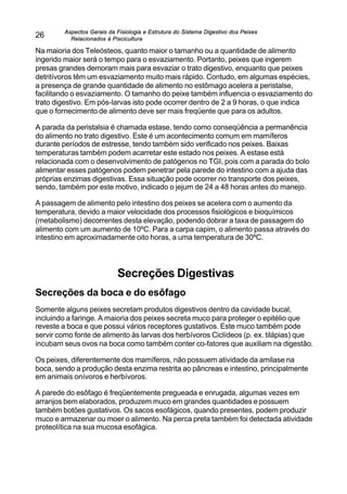Aspectos Gerais da Fisiologia e Estrutura do Sistema Digestivo dos Peixes
Relacionados à Piscicultura
26
Na maioria dos Teleósteos, quanto maior o tamanho ou a quantidade de alimento
ingerido maior será o tempo para o esvaziamento. Portanto, peixes que ingerem
presas grandes demoram mais para esvaziar o trato digestivo, enquanto que peixes
detritívoros têm um esvaziamento muito mais rápido. Contudo, em algumas espécies,
a presença de grande quantidade de alimento no estômago acelera a peristalse,
facilitando o esvaziamento. O tamanho do peixe também influencia o esvaziamento do
trato digestivo. Em pós-larvas isto pode ocorrer dentro de 2 a 9 horas, o que indica
que o fornecimento de alimento deve ser mais freqüente que para os adultos.
A parada da peristalsia é chamada estase, tendo como conseqüência a permanência
do alimento no trato digestivo. Este é um acontecimento comum em mamíferos
durante períodos de estresse, tendo também sido verificado nos peixes. Baixas
temperaturas também podem acarretar este estado nos peixes. A estase está
relacionada com o desenvolvimento de patógenos no TGI, pois com a parada do bolo
alimentar esses patógenos podem penetrar pela parede do intestino com a ajuda das
próprias enzimas digestivas. Essa situação pode ocorrer no transporte dos peixes,
sendo, também por este motivo, indicado o jejum de 24 a 48 horas antes do manejo.
A passagem de alimento pelo intestino dos peixes se acelera com o aumento da
temperatura, devido a maior velocidade dos processos fisiológicos e bioquímicos
(metabolismo) decorrentes desta elevação, podendo dobrar a taxa de passagem do
alimento com um aumento de 10ºC. Para a carpa capim, o alimento passa através do
intestino em aproximadamente oito horas, a uma temperatura de 30ºC.
Secreções Digestivas
Secreções da boca e do esôfago
Somente alguns peixes secretam produtos digestivos dentro da cavidade bucal,
incluindo a faringe. A maioria dos peixes secreta muco para proteger o epitélio que
reveste a boca e que possui vários receptores gustativos. Este muco também pode
servir como fonte de alimento às larvas dos herbívoros Ciclídeos (p. ex. tilápias) que
incubam seus ovos na boca como também conter co-fatores que auxiliam na digestão.
Os peixes, diferentemente dos mamíferos, não possuem atividade da amilase na
boca, sendo a produção desta enzima restrita ao pâncreas e intestino, principalmente
em animais onívoros e herbívoros.
A parede do esôfago é freqüentemente pregueada e enrugada, algumas vezes em
arranjos bem elaborados, produzem muco em grandes quantidades e possuem
também botões gustativos. Os sacos esofágicos, quando presentes, podem produzir
muco e armazenar ou moer o alimento. Na perca preta também foi detectada atividade
proteolítica na sua mucosa esofágica.
 
