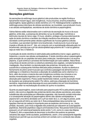 Aspectos Gerais da Fisiologia e Estrutura do Sistema Digestivo dos Peixes
Relacionados à Piscicultura
27
Secreções gástricas
As secreções do estômago (suco gástrico) são produzidas na região fúndica e
tipicamente incluem água, sais inorgânicos, muco (mucina), enzima proteolítica
pepsinogênio, lipase gástrica e ácido clorídrico a 0,1 N. Histologicamente o epitélio do
estômago possui dois tipos de células secretoras: as mucóides, que produzem muco;
e as células oxintopépticas, secretoras de ácido clorídrico e pepsinogênio.
Vários fatores estão relacionados com o estímulo da secreção do muco e do suco
gástrico, entre eles, a presença de alimentos na luz do estômago, hormônios e
estímulos neurais do nervo vago. O muco, alcalino, protege a mucosa estomacal da
ação do ácido clorídrico e também da irritação mecânica dos alimentos, sendo
secretado continuamente pelas células superficiais da mucosa gástrica (células
mucóides), que secretam também íons bicarbonato. A estrutura do muco é tal que
impede a difusão de íons H
+
. Isto, em conjunto com a neutralização efetuada pelo íon
bicarbonato, permite que o pH da célula epitelial seja próximo de 7 e da luz gástrica
seja ao redor de 2 (Tabela 2).
A produção de ácido clorídrico é estimulada pela acetilcolina (nervo vago), gastrina e
histamina, e ocorre nas células oxintopépticas. O ácido clorídrico ativa o pepsinogênio
pela remoção de um peptídeo de baixo peso molecular, transformando-o na enzima
pepsina, a qual continua o processo de transformação por auto-catálise. Ataca fibras
conjuntivas do tecido animal e a cobertura celulósica dos vegetais, complementando a
mastigação. Atua também na desnaturação das proteínas, tornando-as mais
suscetíveis a subsequente hidrólise efetuada pelas proteases. Auxilia na abertura e
fechamento do piloro (anel muscular que controla a passagem de alimento entre o
estômago e o intestino) e favorece a absorção de substâncias como vitamina C e
ferro, além de ionizar a maioria dos sais inorgânicos contidos nos minerais e nos
tecidos mineralizados ingeridos com a alimentação, tornando-os disponíveis à
absorção pelo organismo. Possui poder bactericida notável, a ponto da porção inicial
do duodeno ser praticamente estéril. Por último, estimula a liberação do hormônio
secretina, responsável pela descarga do suco pancreático rico em íons bicarbonato
que irão auxiliar na neutralização da acidez do quimo no duodeno.
Quanto ao pepsinogênio, esse é ativado para pepsina pelo HCl e pela própria pepsina,
porém, não ocorre a digestão das proteínas dentro das células secretoras, pois estas
substâncias são produzidas por diferentes organelas, não havendo contato entre elas
e a conseqüente ativação do pepsinogênio dentro das células oxintopépticas. A
pepsina tem uma ótima atividade com o pH ao redor de 2, e, em alguns peixes, pode
ter um segundo pH ótimo ao redor de 4. Esta endopeptidase (atua somente nas
ligações internas da cadeia) é importante para as espécies carnívoras (p. ex.: traíra,
pintado, dourado), pois inicia a digestão das proteínas por atacarem as suas ligações
peptídicas, liberando peptídios e alguns aminoácidos livres. Nos peixes herbívoros que
possuem um pH estomacal bastante ácido (entre 1 e 2), como é o caso das tilápias
(Tabela 2), têm a capacidade de decompor a clorofila e de quebrar as pareces
celulares das algas verde-azuladas, possibilitando, assim, uma subseqüente digestão
intestinal por permitir que as enzimas entrem em contato com o conteúdo das células
vegetais.
 