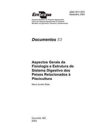ISSN 1517-1973
Dezembro, 2003
Empresa Brasileira de Pesquisa Agropecuária
Centro de Pesquisa Agropecuária do Pantanal
Ministério da Agricultura, Pecuária e Abastecimento
Documentos 53
Aspectos Gerais da
Fisiologia e Estrutura do
Sistema Digestivo dos
Peixes Relacionados à
Piscicultura
Marco Aurélio Rotta
Corumbá, MS
2003
 