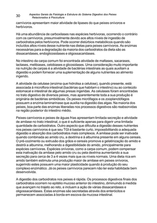 Aspectos Gerais da Fisiologia e Estrutura do Sistema Digestivo dos Peixes
Relacionados à Piscicultura
30
carnívoros apresentam maior atividade de lipases do que peixes onívoros e
herbívoros.
Há uma abundância de carboxilases nas espécies herbívoras, ocorrendo o contrário
com os carnívoros, presumivelmente devido aos altos níveis de ingestão de
carboidratos pelos herbívoros. Pode ocorrer distúrbios metabólicos quando são
incluídos altos níveis desse nutriente nas dietas para peixes carnívoros. As enzimas
necessárias para a degradação da maioria dos carboidratos da dieta são as
dissacaridases, endoglicosidases e oligossacaridases.
No intestino da carpa comum foi encontrada atividade de maltases, sacarases,
lactases, melibiases, celobiases e glicosidases. Uma consideração muito importante
na nutrição de carpas é a atividade de bactérias intestinais as quais auxiliam a
digestão e podem fornecer uma suplementação de alguns nutrientes ao alimento
ingerido.
A atividade da celulase (enzima que hidrolisa a celulose), quando presente, está
associada à microflora intestinal (bactérias que habitam o intestino) ou ao conteúdo
estomacal e intestinal de algumas presas ingeridas. As celulases foram encontradas
no trato digestivo de diversos peixes, mas aparentemente toda a sua produção é
originária de bactérias simbióticas. Os peixes micrófagos e os zooplanctófagos
possuem a enzima laminarinase que auxilia na digestão das algas. Na maioria dos
peixes, boa parte das enzimas liberadas nos processos digestivos são reabsorvidas
na região posterior do intestino médio.
Peixes carnívoros e peixes de águas frias apresentam limitada secreção e atividade
de amilase no trato intestinal, o que é suficiente apenas para digerir uma limitada
quantidade de carboidratos. Outro aspecto que dificulta a digestão desses nutrientes
nos peixes carnívoros é que seu TGI é bastante curto, impossibilitando a adequada
digestão e absorção dos carboidratos mais complexos. A amilase pode ser inativada
quando combinada ao amido cru, a dextrina e à albumina presente em alguns cereais.
O pré-cozimento ou extrusão dos grãos e cereais promove a gelatinização do amido e
destrói a albumina, melhorando a digestibilidade do amido, principalmente para
espécies carnívoras. Espécies onívoras, como a carpa comum, podem compensar
esta inativação da amilase pelo amido cru ou pela dextrina aumentando a sua
secreção para cerca de 3 a 4 vezes mais que os níveis normais. Uma dieta rica em
amido também estimula uma produção maior de amilase em peixes onívoros,
sugerindo estes possuem uma maior plasticidade quando à produção do seu
complexo enzimático. Já os peixes carnívoros parecem não ter esta habilidade bem
desenvolvida.
A digestão dos carboidratos nos peixes é rápida. Os processos digestivos finais dos
carboidratos ocorrem no epitélio mucoso anterior do intestino, diminuindo à medida
que avançam no trajeto ao reto, e incluem a ação de várias dissacaridases e
oligossacaridases. Estas enzimas são secretadas através dos enterócitos e
permanecem associadas à borda em escova da mucosa intestinal.
 