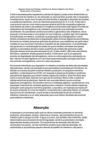 Aspectos Gerais da Fisiologia e Estrutura do Sistema Digestivo dos Peixes
Relacionados à Piscicultura
31
A bile é secretada pelos hepatócitos (células do fígado) e pode entrar diretamente na
parte proximal do intestino ou ser estocada na vesícula biliar quando não é necessária
imediatamente, tendo como função principal facilitar a digestão e absorção dos lipídios
e substâncias lipofílicas, como as vitaminas lipossolúveis (A, D, E e K). A bile não é
uma enzima mas sim uma mistura aquosa alcalina (pH 8) de compostos orgânicos
(sais biliares de sódio e de potássio) e inorgânicos produzidos pelo fígado oriundos do
catabolismo da hemoglobina e do colesterol, possuindo uma coloração amarelo-
esverdeada. Os sais biliares (ácidos taurocólico e glicocólico) são anfipáticos, isto é,
possuem uma face polar e uma apolar em sua molécula, e podem agir como agentes
emulsificantes no intestino, auxiliando na preparação dos triacilgliceróis e outros
lipídios complexos da dieta para a degradação pelas enzimas digestivas pancreáticas,
formando as micelas (pequenas gotículas de gordura), que estabilizam as partículas à
medida em que se tornam menores e impedem-as de coalescerem. A emulsificação
das gorduras e a neutralização da acidez do quimo facilita a atividade das lipases
gástrica e pancreática devido à maior superfície de contato das gorduras e pela
ativação dessas enzimas pela elevação do pH. A bile contém, além dos sais biliares,
bilirrubina, colesterol, ácidos graxos e lecitina. A bilirrubina, que é um pigmento
produto da degradação da hemoglobina, como os outros pigmentos excretados na
bile, não tem função digestiva e é o principal responsável pela coloração das fezes
dos animais monogástricos, como é o caso dos peixes.
As enzimas hidrolíticas que degradam no intestino os lipídios da dieta são secretadas
pelo pâncreas, sendo sua secreção (suco pancreático) controlada por hormônios. As
células na mucosa da parte inicial do intestino produzem um pequeno hormônio
peptídico, a colecistoquinina (CCK), em resposta à presença de lipídios e proteínas
parcialmente digeridas que entram nestas regiões do intestino. Este hormônio atua
sobre a vesícula biliar, fazendo com que ela se contraia e libere a bile, e sobre as
células exócrinas do pâncreas, fazendo com que elas liberem as pró-enzimas
digestivas (zimogênios). Ele também diminui a motilidade gástrica, resultando em uma
passagem mais lenta do conteúdo gástrico para o intestino. Outras células intestinais
produzem outro pequeno hormônio peptídico, a secretina, em resposta aos baixo pH
do quimo presente no início do intestino. A secretina faz o pâncreas liberar um solução
aquosa rica em bicarbonato, a qual auxilia a neutralização do pH do conteúdo
intestinal, trazendo-o a um valor adequado para uma melhor atividade das enzimas
pancreáticas e intestinais.
Absorção
A absorção é um processo pelo qual os vários nutrientes presentes no alimento,
proteínas, carboidratos, lipídios, vitaminas e minerais, são transferidos da luz do
intestino para o sangue ou linfa. A água e os íons, que também são nutrientes, estão
relacionados aos processos de osmorregulação, sendo sua absorção e excreção
dependentes desses processos. Os mecanismos de absorção não são bem
conhecidos nos peixes. Já nos mamíferos existem duas rotas de absorção. Os
carboidratos e as proteínas passam através do epitélio do intestino e vão para a
 