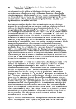 Aspectos Gerais da Fisiologia e Estrutura do Sistema Digestivo dos Peixes
Relacionados à Piscicultura
32
corrente sangüínea. Os lipídios, se hidrolisados até glicerol e ácidos graxos,
comportam-se semelhantemente, porém lipídios que não sofreram digestão são
reduzidos a pequenos glóbulos ou quilomícrons e passam para os ductos linfáticos
nas dobras intestinais, como uma rota indireta até a corrente sangüínea. Nos peixes
existe um sistema linfático, porém a sua presença no intestino é reduzida, e, em
algumas espécies, até mesmo inexistente.
Nos peixes, as proteínas são absorvidas principalmente como aminoácidos. A
absorção dos aminoácidos livres, que ocorre na membrana apical do enterócito, é
realizada através de transportadores específicos dependentes de Na
+
, de
transportadores não-dependentes de Na
+
e por difusão. A absorção do aminoácido e
do sódio não gasta energia diretamente, mas é dependente de um gradiente formado
por um sistema de transporte ativo, usualmente a bomba de Na
+
/K
+
. Esta bomba cria
um gradiente de sódio favorável à sua entrada no enterócito. Desse modo, o Na
+
tende a entrar e, como o transportador só funciona se houver um aminoácido
conectado, acaba por carregar ambos para dentro da célula, levando, assim, a uma
absorção de Na
+
pela célula. Do interior do enterócito o aminoácido passa por difusão
para os capilares sangüíneos existentes nas dobras intestinais. Quando dois
aminoácidos são absorvidos pelo mesmo transportador, a presença de grandes
quantidades de um dos aminoácidos inibe a absorção do outro. Por esse e por outros
motivos é necessário a correta formulação das dietas para peixes quanto ao teor e
proporção dos aminoácidos contidos na dieta. Pode ocorrer também a absorção de
alguns aminoácidos através de mais de um tipo de transportador, de modo que nem
todas as interações entre os aminoácidos resultem em competição. Vários estudos
indicam que as taxas de transporte de aminoácidos no intestino de peixes herbívoros
ou onívoros são menores do que nos peixes carnívoros.
As proteínas também podem ser absorvidas inteiras, através da pinocitose, ou na
forma de di e tripeptídeos. A absorção ocorre na porção posterior do intestino
médio, independentemente do tipo de dieta e da idade do animal, sendo
posteriormente hidrolisadas a aminoácidos no citosol dos enterócitos antes de
entrarem na corrente sangüínea. Os transportadores para esses pequenos
peptídios são diferentes dos transportadores de aminoácidos, parecendo ser
dependente de um transporte de H
+
e não de Na
+
. Neste caso, o cotransporte de
Na
+
/H
+
forma um gradiente favorável à entrada do hidrogênio no enterócito, o qual,
aparentemente, favorece a absorção dos peptídios. Acredita-se que a absorção
dos peptídios seja mais rápida que a absorção dos seus respectivos aminoácidos
na forma livre. Logo, uma suplementação com aminoácidos livres não é a melhor
maneira de aumentar a absorção de proteínas ou complementar uma ração que
possui deficiência de algum determinado aminoácido. Esta característica pode
explicar o fato dos peixes, quando alimentados com dietas à base de aminoácidos
livres, apresentarem um menor crescimento quando comparados com os peixes
alimentados com proteínas. Entretanto, o fato dos aminoácidos livres não serem
prontamente absorvidos não necessariamente implica na ausência de sua
absorção antes de ser excretado.
A porção inicial do intestino absorve a maior parte dos carboidratos da dieta e a
insulina não é requerida para a captação da glicose pelas células intestinais.
 