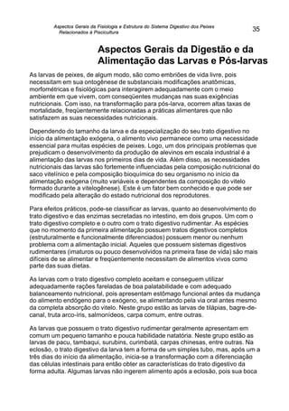 Aspectos Gerais da Fisiologia e Estrutura do Sistema Digestivo dos Peixes
Relacionados à Piscicultura
35
Aspectos Gerais da Digestão e da
Alimentação das Larvas e Pós-larvas
As larvas de peixes, de algum modo, são como embriões de vida livre, pois
necessitam em sua ontogênese de substanciais modificações anatômicas,
morfométricas e fisiológicas para interagirem adequadamente com o meio
ambiente em que vivem, com conseqüentes mudanças nas suas exigências
nutricionais. Com isso, na transformação para pós-larva, ocorrem altas taxas de
mortalidade, freqüentemente relacionadas a práticas alimentares que não
satisfazem as suas necessidades nutricionais.
Dependendo do tamanho da larva e da especialização do seu trato digestivo no
início da alimentação exógena, o alimento vivo permanece como uma necessidade
essencial para muitas espécies de peixes. Logo, um dos principais problemas que
prejudicam o desenvolvimento da produção de alevinos em escala industrial é a
alimentação das larvas nos primeiros dias de vida. Além disso, as necessidades
nutricionais das larvas são fortemente influenciadas pela composição nutricional do
saco vitelínico e pela composição bioquímica do seu organismo no início da
alimentação exógena (muito variáveis e dependentes da composição do vitelo
formado durante a vitelogênese). Este é um fator bem conhecido e que pode ser
modificado pela alteração do estado nutricional dos reprodutores.
Para efeitos práticos, pode-se classificar as larvas, quanto ao desenvolvimento do
trato digestivo e das enzimas secretadas no intestino, em dois grupos. Um com o
trato digestivo completo e o outro com o trato digestivo rudimentar. As espécies
que no momento da primeira alimentação possuem tratos digestivos completos
(estruturalmente e funcionalmente diferenciados) possuem menor ou nenhum
problema com a alimentação inicial. Aqueles que possuem sistemas digestivos
rudimentares (imaturos ou pouco desenvolvidos na primeira fase de vida) são mais
difíceis de se alimentar e freqüentemente necessitam de alimentos vivos como
parte das suas dietas.
As larvas com o trato digestivo completo aceitam e conseguem utilizar
adequadamente rações fareladas de boa palatabilidade e com adequado
balanceamento nutricional, pois apresentam estômago funcional antes da mudança
do alimento endógeno para o exógeno, se alimentando pela via oral antes mesmo
da completa absorção do vitelo. Neste grupo estão as larvas de tilápias, bagre-de-
canal, truta arco-íris, salmonídeos, carpa comum, entre outras.
As larvas que possuem o trato digestivo rudimentar geralmente apresentam em
comum um pequeno tamanho e pouca habilidade natatória. Neste grupo estão as
larvas de pacu, tambaqui, surubins, curimbatá, carpas chinesas, entre outras. Na
eclosão, o trato digestivo da larva tem a forma de um simples tubo, mas, após um a
três dias do início da alimentação, inicia-se a transformação com a diferenciação
das células intestinais para então obter as características do trato digestivo da
forma adulta. Algumas larvas não ingerem alimento após a eclosão, pois sua boca
 