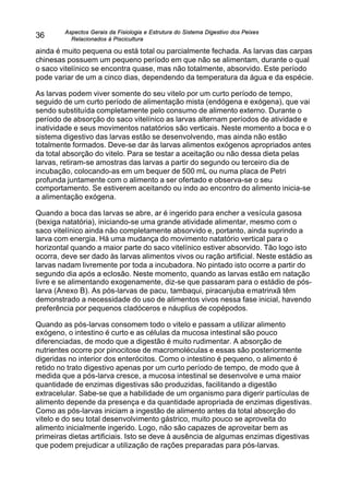 Aspectos Gerais da Fisiologia e Estrutura do Sistema Digestivo dos Peixes
Relacionados à Piscicultura
36
ainda é muito pequena ou está total ou parcialmente fechada. As larvas das carpas
chinesas possuem um pequeno período em que não se alimentam, durante o qual
o saco vitelínico se encontra quase, mas não totalmente, absorvido. Este período
pode variar de um a cinco dias, dependendo da temperatura da água e da espécie.
As larvas podem viver somente do seu vitelo por um curto período de tempo,
seguido de um curto período de alimentação mista (endógena e exógena), que vai
sendo substituída completamente pelo consumo de alimento externo. Durante o
período de absorção do saco vitelínico as larvas alternam períodos de atividade e
inatividade e seus movimentos natatórios são verticais. Neste momento a boca e o
sistema digestivo das larvas estão se desenvolvendo, mas ainda não estão
totalmente formados. Deve-se dar às larvas alimentos exógenos apropriados antes
da total absorção do vitelo. Para se testar a aceitação ou não dessa dieta pelas
larvas, retiram-se amostras das larvas a partir do segundo ou terceiro dia de
incubação, colocando-as em um bequer de 500 mL ou numa placa de Petri
profunda juntamente com o alimento a ser ofertado e observa-se o seu
comportamento. Se estiverem aceitando ou indo ao encontro do alimento inicia-se
a alimentação exógena.
Quando a boca das larvas se abre, ar é ingerido para encher a vesícula gasosa
(bexiga natatória), iniciando-se uma grande atividade alimentar, mesmo com o
saco vitelínico ainda não completamente absorvido e, portanto, ainda suprindo a
larva com energia. Há uma mudança do movimento natatório vertical para o
horizontal quando a maior parte do saco vitelínico estiver absorvido. Tão logo isto
ocorra, deve ser dado às larvas alimentos vivos ou ração artificial. Neste estádio as
larvas nadam livremente por toda a incubadora. No pintado isto ocorre a partir do
segundo dia após a eclosão. Neste momento, quando as larvas estão em natação
livre e se alimentando exogenamente, diz-se que passaram para o estádio de pós-
larva (Anexo B). As pós-larvas de pacu, tambaqui, piracanjuba ematrinxã têm
demonstrado a necessidade do uso de alimentos vivos nessa fase inicial, havendo
preferência por pequenos cladóceros e náuplius de copépodos.
Quando as pós-larvas consomem todo o vitelo e passam a utilizar alimento
exógeno, o intestino é curto e as células da mucosa intestinal são pouco
diferenciadas, de modo que a digestão é muito rudimentar. A absorção de
nutrientes ocorre por pinocitose de macromoléculas e essas são posteriormente
digeridas no interior dos enterócitos. Como o intestino é pequeno, o alimento é
retido no trato digestivo apenas por um curto período de tempo, de modo que à
medida que a pós-larva cresce, a mucosa intestinal se desenvolve e uma maior
quantidade de enzimas digestivas são produzidas, facilitando a digestão
extracelular. Sabe-se que a habilidade de um organismo para digerir partículas de
alimento depende da presença e da quantidade apropriada de enzimas digestivas.
Como as pós-larvas iniciam a ingestão de alimento antes da total absorção do
vitelo e do seu total desenvolvimento gástrico, muito pouco se aproveita do
alimento inicialmente ingerido. Logo, não são capazes de aproveitar bem as
primeiras dietas artificiais. Isto se deve à ausência de algumas enzimas digestivas
que podem prejudicar a utilização de rações preparadas para pós-larvas.
 