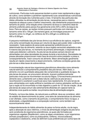 Aspectos Gerais da Fisiologia e Estrutura do Sistema Digestivo dos Peixes
Relacionados à Piscicultura
38
nutricionais. Partículas muito pequenas tendem a poluir mais rapidamente a água
de cultivo, como também a perderem rapidamente suas características nutricionais
através da lixiviação dos nutrientes para o meio. O tamanho das partículas das
dietas utilizadas na alimentação de pós-larvas, necessárias para a máxima
resposta ao ataque e para o melhor crescimento, são diretamente proporcionais ao
tamanho do peixe. Uma relação entre o tamanho da boca e o tamanho ideal do
alimento preferido pelos peixes fica geralmente entre 40% e 60% da largura da
boca. Para as carpas, as rações iniciais possuem partículas com intervalo de
tamanho entre 50 e 100 µm. De maneira geral, as microalgas possuem um
tamanho entre 2 e 20 µm, os rotíferos de 50 a 200 µm e a artêmia de
400 a 8.000 µm.
A pequena mobilidade das pós-larvas diminui sua eficiência de captura, exigindo
uma certa concentração de presas por volume de água para poder obter o alimento
necessário. Cada espécie de peixe pode apresentar preferência por um
determinado tipo de alimento, estando os seus órgãos sensoriais adaptados a ele.
A maioria das pós-larvas, no momento da primeira alimentação, é dependente da
visão para detectar o alimento. As pós-larvas de peixes sempre devem ser
alimentadas com altas densidades de presas durante a larvicultura. Densidades de
presas elevadas proporcionam maior taxa de encontro entre predador e presa e,
conseqüentemente, maior consumo de alimento. Maior alimentação geralmente
resulta em rápido crescimento e desenvolvimento, melhores condições gerais das
pós-larvas e altas taxas de sobrevivência.
A movimentação natural dos organismos planctônicos oferecidos como alimento
natural estimula o comportamento predatório das pós-larvas. Além disso, o
alimento vivo em quantidade adequada não compromete a qualidade da água. As
pós-larvas de peixes, ao procurarem alimento, buscam preferencialmente
partículas vivas que se movimentam na coluna d'água. O fornecimento precoce do
alimento seco, juntamente com a dieta natural, estimula as pós-larvas a
reconhecerem e aceitarem a partícula seca mais rapidamente. Em pós-larvas de
pacu alimentadas com ração artificial e mantidas em viveiros adubados verificou-se
que a ração só foi encontrada no trato digestivo a partir do 12º dia de criação. Já as
pós-larvas de carpa comum são extremamente eficientes em capturar tanto os
alimentos vivos quanto os inertes nos primeiros dias de alimentação exógena.
Portanto, na troca das dietas, da natural para a artificial, deve-se considerar, além
do estádio de desenvolvimento do peixe, uma série de características do alimento
a ser ofertado, como o tamanho da partícula, o comportamento físico na água, a
atratividade, a digestibilidade e a composição nutricional, como também ser
economicamente viável.
Independentemente do hábito alimentar do peixe na forma adulta, via de regra,
após a absorção do saco vitelínico, o início da alimentação exógena da pós-larva
será constituída de organismos planctônicos, os quais são formados por
organismos vegetais (fitoplâncton), como as algas unicelulares, e por organismos
animais (zooplâncton), como os protozoários, rotíferos, microcrustáceos,
copépodos e cladóceros, antes de definirem suas preferências por outros tipos de
 