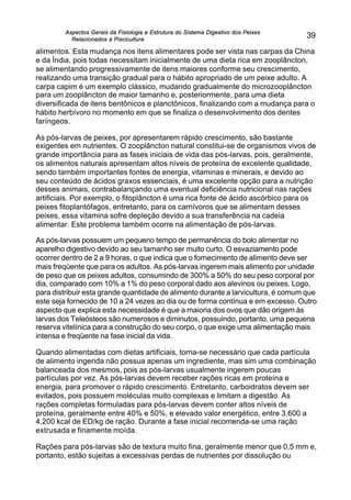 Aspectos Gerais da Fisiologia e Estrutura do Sistema Digestivo dos Peixes
Relacionados à Piscicultura
39
alimentos. Esta mudança nos itens alimentares pode ser vista nas carpas da China
e da Índia, pois todas necessitam inicialmente de uma dieta rica em zooplâncton,
se alimentando progressivamente de itens maiores conforme seu crescimento,
realizando uma transição gradual para o hábito apropriado de um peixe adulto. A
carpa capim é um exemplo clássico, mudando gradualmente do microzooplâncton
para um zooplâncton de maior tamanho e, posteriormente, para uma dieta
diversificada de itens bentônicos e planctônicos, finalizando com a mudança para o
hábito herbívoro no momento em que se finaliza o desenvolvimento dos dentes
faríngeos.
As pós-larvas de peixes, por apresentarem rápido crescimento, são bastante
exigentes em nutrientes. O zooplâncton natural constitui-se de organismos vivos de
grande importância para as fases iniciais de vida das pós-larvas, pois, geralmente,
os alimentos naturais apresentam altos níveis de proteína de excelente qualidade,
sendo também importantes fontes de energia, vitaminas e minerais, e devido ao
seu conteúdo de ácidos graxos essenciais, é uma excelente opção para a nutrição
desses animais, contrabalançando uma eventual deficiência nutricional nas rações
artificiais. Por exemplo, o fitoplâncton é uma rica fonte de ácido ascórbico para os
peixes fitoplantófagos, entretanto, para os carnívoros que se alimentam desses
peixes, essa vitamina sofre depleção devido a sua transferência na cadeia
alimentar. Este problema também ocorre na alimentação de pós-larvas.
As pós-larvas possuem um pequeno tempo de permanência do bolo alimentar no
aparelho digestivo devido ao seu tamanho ser muito curto. O esvaziamento pode
ocorrer dentro de 2 a 9 horas, o que indica que o fornecimento de alimento deve ser
mais freqüente que para os adultos. As pós-larvas ingerem mais alimento por unidade
de peso que os peixes adultos, consumindo de 300% a 50% do seu peso corporal por
dia, comparado com 10% a 1% do peso corporal dado aos alevinos ou peixes. Logo,
para distribuir esta grande quantidade de alimento durante a larvicultura, é comum que
este seja fornecido de 10 a 24 vezes ao dia ou de forma contínua e em excesso. Outro
aspecto que explica esta necessidade é que a maioria dos ovos que dão origem às
larvas dos Teleósteos são numerosos e diminutos, possuindo, portanto, uma pequena
reserva vitelínica para a construção do seu corpo, o que exige uma alimentação mais
intensa e freqüente na fase inicial da vida.
Quando alimentadas com dietas artificiais, torna-se necessário que cada partícula
de alimento ingerida não possua apenas um ingrediente, mas sim uma combinação
balanceada dos mesmos, pois as pós-larvas usualmente ingerem poucas
partículas por vez. As pós-larvas devem receber rações ricas em proteína e
energia, para promover o rápido crescimento. Entretanto, carboidratos devem ser
evitados, pois possuem moléculas muito complexas e limitam a digestão. As
rações completas formuladas para pós-larvas devem conter altos níveis de
proteína, geralmente entre 40% e 50%, e elevado valor energético, entre 3.600 a
4.200 kcal de ED/kg de ração. Durante a fase inicial recomenda-se uma ração
extrusada e finamente moída.
Rações para pós-larvas são de textura muito fina, geralmente menor que 0,5 mm e,
portanto, estão sujeitas a excessivas perdas de nutrientes por dissolução ou
 