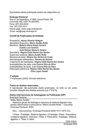 Exemplares desta publicação podem ser adquiridos na:
Embrapa Pantanal
Rua 21 de Setembro, nº1880, Caixa Postal 109
Corumbá, MS, CEP 79.320-900
Fone: (67) 233-2430
Fax: (67) 233-1011
Home page: www.cpap.embrapa.br
Email: sac@cpap.embrapa.br
Comitê de Publicações da Unidade:
Presidente: Aiesca Oliveira Pellegrin
Secretário-Executivo: Marco Aurélio Rotta
Membros: Balbina Maria Araújo Soriano
Evaldo Luis Cardoso
José Robson Bezerra Sereno
Secretária: Regina Célia Rachel dos Santos
Supervisor editorial: Marco Aurélio Rotta
Revisora de texto: Mirane dos Santos da Costa
Normalização bibliográfica: Romero de Amorim
Tratamento de ilustrações: Regina Célia Rachel dos Santos
Ilustração(ões) da capa: Luiz Cosme Reis da Silva
Ilustração(ões) do texto: Luiz Cosme Reis da Silva
Editoração eletrônica: Regina Célia Rachel dos Santos
Elcio Lopes Sarath
1ª edição
1ª impressão (2003): formato eletrônico
Todos os direitos reservados.
A reprodução não-autorizada desta publicação, no todo ou em parte,
constitui violação dos direitos autorais (Lei nº 9.610).
Dados Internacionais de Catalogação na Publicação (CIP)
Embrapa Pantanal
Rotta, Marco Aurélio
Aspectos gerais da fisiologia e estrutura do sistema digestivo dos
peixes relacionados à piscicultura / Marco Aurélio Rotta. – Corumbá:
Embrapa Pantanal, 2003.
48 p. – (Documentos / Embrapa Pantanal ISSN 1517-1973; 53).
1.Peixe - Fisiologia - Sistema digestivo. 2.Fisiologia - Peixe - Piscicultura.
3.Sistema digestivo - Estrutura - Peixe. 4. Piscicultura - Fisiologia - Sistema
digestivo. I. Título. II. Série.
CDD: 639.8
©
Embrapa 2003
 