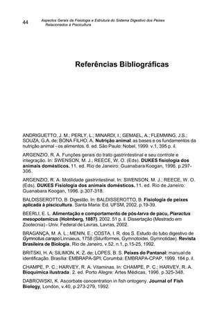 Aspectos Gerais da Fisiologia e Estrutura do Sistema Digestivo dos Peixes
Relacionados à Piscicultura
44
Referências Bibliográficas
ANDRIGUETTO, J. M.; PERLY, L.; MINARDI, I.; GEMAEL, A.; FLEMMING, J.S.;
SOUZA, G.A. de; BONA FILHO, A. Nutrição animal: as bases e os fundamentos da
nutrição animal - os alimentos. 6. ed. São Paulo: Nobel, 1999. v.1, 395 p. il.
ARGENZIO, R. A. Funções gerais do trato gastrintestinal e seu controle e
integração. In: SWENSON, M. J.; REECE, W. O. (Eds). DUKES fisiologia dos
animais domésticos. 11. ed. Rio de Janeiro: Guanabara Koogan, 1996. p.297-
306.
ARGENZIO, R. A. Motilidade gastrintestinal. In: SWENSON, M. J.; REECE, W. O.
(Eds). DUKES Fisiologia dos animais domésticos. 11. ed. Rio de Janeiro:
Guanabara Koogan, 1996. p.307-318.
BALDISSEROTTO, B. Digestão. In: BALDISSEROTTO, B. Fisiologia de peixes
aplicada à piscicultura. Santa Maria: Ed. UFSM, 2002. p.19-39.
BEERLI, E. L. Alimentação e comportamento de pós-larva de pacu, Piaractus
mesopotamicus (Holmberg, 1887). 2002. 51 p. il. Dissertação (Mestrado em
Zootecnia) - Univ. Federal de Lavras, Lavras, 2002.
BRAGANÇA, M. A. L.; MENIN, E.; COSTA, I. R. dos S. Estudo do tubo digestivo de
Gymnotus carapo Linnaeus, 1758 (Siluriformes, Gymnotoidei, Gymnotidae). Revista
Brasileira de Biologia, Rio de Janeiro, v.52, n.1, p.15-25, 1992.
BRITSKI, H. A; SILIMON, K. Z. de; LOPES, B. S. Peixes do Pantanal: manual de
identificação. Brasília: EMBRAPA-SPI; Corumbá: EMBRAPA-CPAP, 1999. 184 p. il.
CHAMPE, P. C.; HARVEY, R. A. Vitaminas. In: CHAMPE, P. C.; HARVEY, R. A.
Bioquímica ilustrada. 2. ed. Porto Alegre: Artes Médicas, 1996. p.325-348.
DABROWSKI, K. Ascorbate concentration in fish ontogeny. Journal of Fish
Biology, London, v.40, p.273-279, 1992.
 