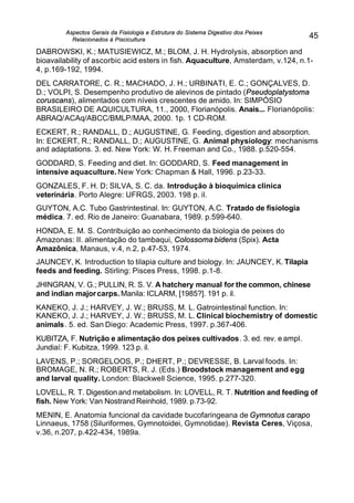 Aspectos Gerais da Fisiologia e Estrutura do Sistema Digestivo dos Peixes
Relacionados à Piscicultura
45
DABROWSKI, K.; MATUSIEWICZ, M.; BLOM, J. H. Hydrolysis, absorption and
bioavailability of ascorbic acid esters in fish. Aquaculture, Amsterdam, v.124, n.1-
4, p.169-192, 1994.
DEL CARRATORE, C. R.; MACHADO, J. H.; URBINATI, E. C.; GONÇALVES, D.
D.; VOLPI, S. Desempenho produtivo de alevinos de pintado (Pseudoplatystoma
coruscans), alimentados com níveis crescentes de amido. In: SIMPÓSIO
BRASILEIRO DE AQUICULTURA, 11., 2000, Florianópolis. Anais... Florianópolis:
ABRAQ/ACAq/ABCC/BMLP/MAA, 2000. 1p. 1 CD-ROM.
ECKERT, R.; RANDALL, D.; AUGUSTINE, G. Feeding, digestion and absorption.
In: ECKERT, R.; RANDALL, D.; AUGUSTINE, G. Animal physiology: mechanisms
and adaptations. 3. ed. New York: W. H. Freeman and Co., 1988. p.520-554.
GODDARD, S. Feeding and diet. In: GODDARD, S. Feed management in
intensive aquaculture. New York: Chapman & Hall, 1996. p.23-33.
GONZALES, F. H. D; SILVA, S. C. da. Introdução à bioquímica clinica
veterinária. Porto Alegre: UFRGS, 2003. 198 p. il.
GUYTON, A.C. Tubo Gastrintestinal. In: GUYTON, A.C. Tratado de fisiologia
médica. 7. ed. Rio de Janeiro: Guanabara, 1989. p.599-640.
HONDA, E. M. S. Contribuição ao conhecimento da biologia de peixes do
Amazonas: II. alimentação do tambaqui, Colossoma bidens (Spix). Acta
Amazônica, Manaus, v.4, n.2, p.47-53, 1974.
JAUNCEY, K. Introduction to tilapia culture and biology. In: JAUNCEY, K. Tilapia
feeds and feeding. Stirling: Pisces Press, 1998. p.1-8.
JHINGRAN, V. G.; PULLIN, R. S. V. A hatchery manual for the common, chinese
and indian majorcarps. Manila: ICLARM, [1985?]. 191 p. il.
KANEKO, J. J.; HARVEY, J. W.; BRUSS, M. L. Gatrointestinal function. In:
KANEKO, J. J.; HARVEY, J. W.; BRUSS, M. L. Clinical biochemistry of domestic
animals. 5. ed. San Diego: Academic Press, 1997. p.367-406.
KUBITZA, F. Nutrição e alimentação dos peixes cultivados. 3. ed. rev. e ampl.
Jundiaí: F. Kubitza, 1999. 123 p. il.
LAVENS, P.; SORGELOOS, P.; DHERT, P.; DEVRESSE, B. Larval foods. In:
BROMAGE, N. R.; ROBERTS, R. J. (Eds.) Broodstock management and egg
and larval quality. London: Blackwell Science, 1995. p.277-320.
LOVELL, R. T. Digestion and metabolism. In: LOVELL, R. T. Nutrition and feeding of
fish. New York: Van Nostrand Reinhold, 1989. p.73-92.
MENIN, E. Anatomia funcional da cavidade bucofaringeana de Gymnotus carapo
Linnaeus, 1758 (Siluriformes, Gymnotoidei, Gymnotidae). Revista Ceres, Viçosa,
v.36, n.207, p.422-434, 1989a.
 