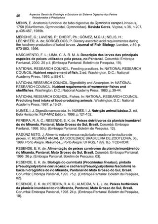 Aspectos Gerais da Fisiologia e Estrutura do Sistema Digestivo dos Peixes
Relacionados à Piscicultura
46
MENIN, E. Anatomia funcional do tubo digestivo de Gymnotus carapo Linnaeus,
1758 (Siluriformes, Gymnotoidei, Gymnotidae). Revista Ceres, Viçosa, v.36, n.207,
p.435-457, 1989b.
MERCHIE, G.; LAVENS, P.; DHERT, Ph.; GÓMEZ, M.G.U.; NELIS, H.;
LEENHEER, A. de; SORGELOOS, P. Dietary ascorbic acid requirementes during
the hatchery production of turbot larvae. Journal of Fish Biology, London, v.49, p.
573-583, 1996.
NASCIMENTO, F. L.; LIMA, C. A. R. M. A. Descrição das larvas das principais
espécies de peixes utilizados pela pesca, no Pantanal. Corumbá: Embrapa
Pantanal, 2000. 25 p.il. (Embrapa Pantanal. Boletim de Pesquisa, 19).
NATIONAL RESEARCH COUNCIL. Feeding practices. In: NATIONAL RESEARCH
COUNCIL. Nutrient requirement of fish. 2.ed. Washington, D.C.: National
Academy Press, 1993. p.55-61.
NATIONAL RESEARCH COUNCIL. Digestibility and Absorption. In: NATIONAL
RESEARCH COUNCIL. Nutrient requirements of warmwater fishes and
shellfishes. Washington, D.C.: National Academy Press, 1983. p.39-44.
NATIONAL RESEARCH COUNCIL. Fishes. In: NATIONAL RESEARCH COUNCIL.
Predicting feed intake of food-producing animals. Washington, D.C.: National
Academy Press, 1987. p.16-24.
NUNES, I. J. Digestão comparada. In: NUNES, I. J. Nutrição animal básica. 2. ed.
Belo Horizonte: FEP-MVZ Editora, 1998. p.121-152.
PEREIRA, R. A. C.; RESENDE, E. K. de. Peixes detritívoros da planície inundável
do rio Miranda, Pantanal, Mato Grosso do Sul, Brasil. Corumbá: Embrapa
Pantanal, 1998. 50 p. (Embrapa Pantanal. Boletim de Pesquisa, 12).
RADÜNZ NETO, J. Alimento natural versus ração balanceada na larvicultura de
peixes. In: REUNIÃO ANUAL DA SOCIEDADE BRASILEIRA DE ZOOTECNIA, 36.,
1999, Porto Alegre. Resumos... Porto Alegre: UFRGS, 1999. 8 p. 1 CD-ROM.
RESENDE, E. K. de. Alimentação de peixes carnívoros da planície inundável do
rio Miranda, Pantanal, Mato Grosso do Sul, Brasil. Corumbá: Embrapa Pantanal,
1996. 36 p. (Embrapa Pantanal. Boletim de Pesquisa, 03).
RESENDE, E. K. de. Biologia do curimbatá (Prochilodus lineatus), pintado
(Pseudoplatystoma corruscans) e cachara (Pseudoplatystoma fasciatum) na
bacia hidrográfica do rio Miranda, Pantanal do Mato Grosso do Sul, Brasil.
Corumbá: Embrapa Pantanal, 1995. 75 p. (Embrapa Pantanal. Boletim de Pesquisa,
02).
RESENDE, E. K. de; PEREIRA, R. A. C.; ALMEIDA, V. L. L. de. Peixes herbívoros
da planície inundável do rio Miranda, Pantanal, Mato Grosso do Sul, Brasil.
Corumbá: Embrapa Pantanal, 1998. 24 p. (Embrapa Pantanal. Boletim de Pesquisa,
10).
 