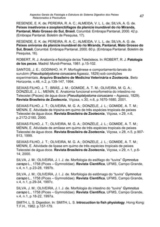 Aspectos Gerais da Fisiologia e Estrutura do Sistema Digestivo dos Peixes
Relacionados à Piscicultura
47
RESENDE, E. K. de; PEREIRA, R. A. C.; ALMEIDA, V. L. L. de; SILVA, A. G. de.
Peixes insetívoros e zooplanctófagos da planície inundável do rio Miranda,
Pantanal, Mato Grosso do Sul, Brasil. Corumbá: Embrapa Pantanal, 2000. 42 p.
(Embrapa Pantanal. Boletim de Pesquisa, 17).
RESENDE, E. K. de; PEREIRA, R. A. C.; ALMEIDA, V. L. L. de; SILVA, A. G. de.
Peixes onívoros da planície inundável do rio Miranda, Pantanal, Mato Grosso do
Sul, Brasil. Corumbá: Embrapa Pantanal, 2000. 60 p. (Embrapa Pantanal. Boletim de
Pesquisa, 16).
ROBERT, R. J. Anatomía e fisiología de los Teleósteos. In: ROBERT, R. J. Patologia
de los peces. Madrid: Mundi-Prensa, 1981. p.15-102.
SANTOS, J. E.; GODINHO, H. P. Morfogênese e comportamento larvais do
surubim (Pseudoplatystoma coruscans Agassiz, 1829) sob condições
experimentais. Arquivo Brasileiro de Medicina Veterinária e Zootecnia, Belo
Horizonte, v.46, n.2, p.139-147, 1994.
SEIXAS FILHO, J. T.; BRÁS, J. M.; GOMIDE, A. T. M.; OLIVEIRA, M. G. A.;
DONZELE, J. L.; MENIN, E. Anatomia funcional emorfometria do intestino no
Teleostei (Pisces) de água doce (Pseudoplatystoma coruscans – Agassiz, 1829).
Revista Brasileira de Zootecnia, Viçosa, v.30, n.6, p.1670-1680, 2001.
SEIXAS FILHO, J. T.; OLIVEIRA, M. G. A.; DONZELE, J. L.; GOMIDE, A. T. M.;
MENIN, E. Atividade de tripsina em quimo de três espécies tropicais de peixes
Teleostei de água doce. Revista Brasileira de Zootecnia, Viçosa, v.29, n.6,
p.2172-2180, 2000.
SEIXAS FILHO, J. T.; OLIVEIRA, M. G. A.; DONZELE, J. L.; GOMIDE, A. T. M.;
MENIN, E. Atividade de amilase em quimo de três espécies tropicais de peixes
Teleostei de água doce. Revista Brasileira de Zootecnia, Viçosa, v.28, n.5, p.907-
913, 1999.
SEIXAS FILHO, J. T.; OLIVEIRA, M. G. A.; DONZELE, J. L.; GOMIDE, A. T. M.;
MENIN, E. Atividade de lipase em quimo de três espécies tropicais de peixes
Teleostei de água doce. Revista Brasileira de Zootecnia, Viçosa, v.29, n.1, p.6-
14, 2000.
SILVA, J. M.; OLIVEIRA, J. I. J. de. Morfologia do esôfago do “tuvira” Gymnotus
carapo L., 1758 (Pices – Gymnotidae). Revista Científica, UFMS, Campo Grande,
v.4, n.1, p.23-28, 1997b.
SILVA, J. M.; OLIVEIRA, J. I. J. de. Morfologia do estômago do “tuvira” Gymnotus
carapo L., 1758 (Pices – Gymnotidae). Revista Científica, UFMS, Campo Grande,
v.4, n.1, p.29-34, 1997c.
SILVA, J. M.; OLIVEIRA, J. I. J. de. Morfologia do intestino do “tuvira” Gymnotus
carapo L., 1758 (Pices – Gymnotidae). Revista Científica, UFMS, Campo Grande,
v.4, n.1, p.18-22, 1997a.
SMITH, L. S. Digestion. In: SMITH, L. S. Introcuction to fish physiology. Hong Kong:
T.F.H., 1982. p.157-179.
 